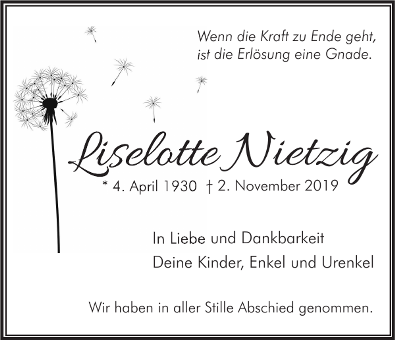<p>Wenn die Kraft zu Ende geht,<br />ist die Erlösung eine Gnade.</p><p>Liselotte Nietzig<br />* 4. April 1930 † 2. November 2019</p><p>In Liebe und Dankbarkeit<br />Deine Kinder, Enkel und Urenkel<br />Wir haben in aller Stille Abschied genommen.</p>