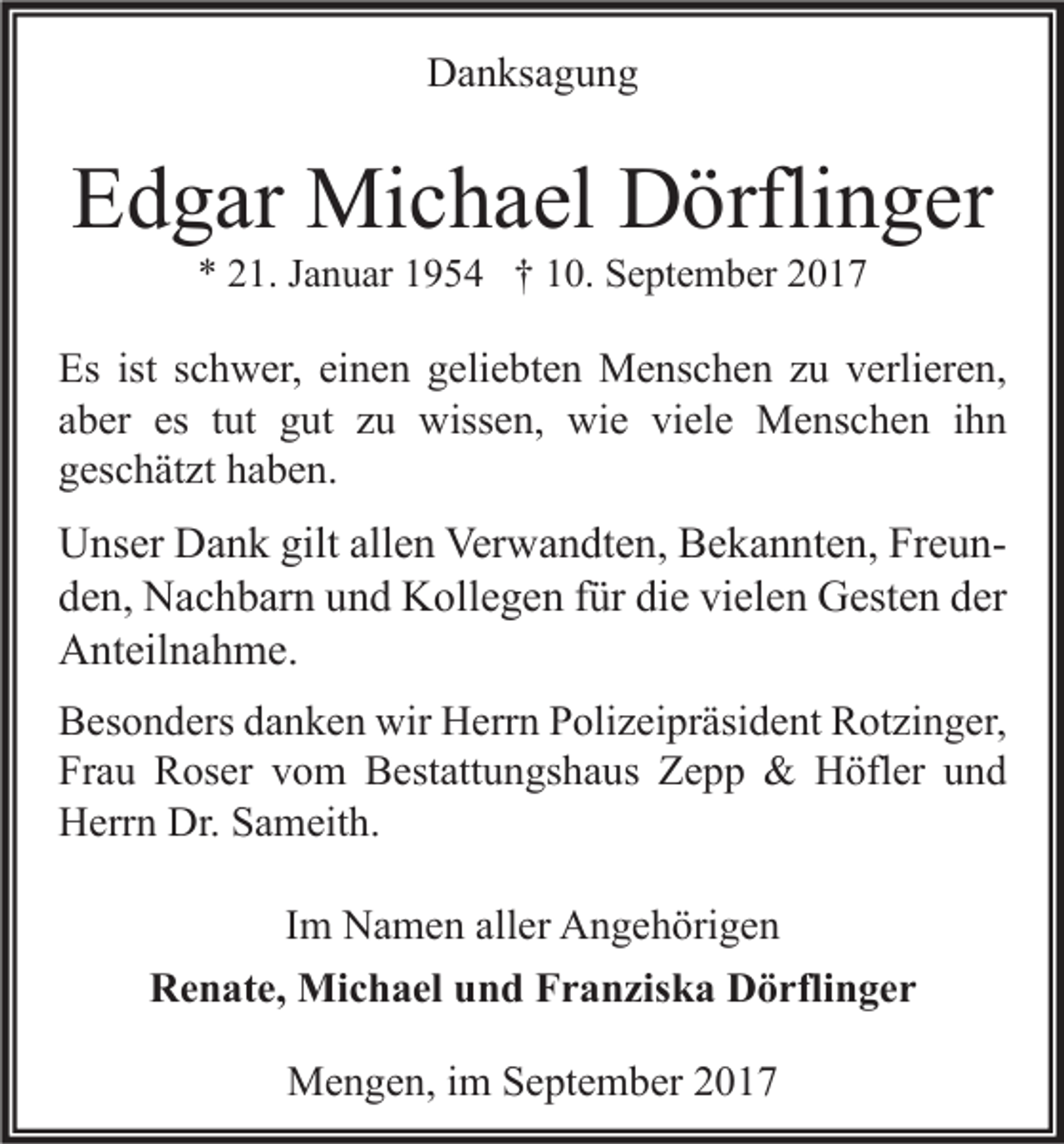 <p>DDanksagung<br />a n ks a g u n g</p><p>EEdgar<br />d g ar Michael<br />Mi c h a el Dörflinger<br />D örfli n g er<br />** 221.<br />1. JJanuar<br />a n u ar 11954<br />9 5 4 †† 110.<br />0. September<br />S e pt e m b er 22</p><p>Es ist<br />Es<br />ist sschwer,<br />c h w er, eieinen<br />n e n ggeliebten<br />eli e bt e n Menschen<br />M e ns c h e n zzu<br />u vverlieren,<br />erli er e n,<br />es ttut<br />aaber<br />b er es<br />ut gut<br />g ut zzuu wissen,<br />wiss e n, wie<br />wi e viele<br />vi el e Menschen<br />M e ns c h e n iihn<br />hn<br />ggeschätzt<br />es c h ät zt hhaben.<br />a b e n.</p><p>U ns er DDank<br />Unser<br />a n k gilt<br />giltall<br />allen<br />e n Ver<br />Verwandten,<br />w a n dt e n, BBekannten,<br />e k a n nt e n, FrFreuneun dden,<br />e n, Nachbarn<br />N a c h b ar n uund<br />n d Kollegen<br />K oll e g e n ffür<br />ür di<br />e vi<br />el e n Gesten<br />G est e n dder<br />er<br />die<br />vielen<br />AAnteilnahme.<br />nt eil n a h m e.<br />B es o n d ers ddanken<br />Besonders<br />a n k e n wir<br />wir Herrn<br />H err n PPolizeipräsident<br />oli z ei pr äsi d e nt RRotzinger,<br />ot zi n g er,<br />Fr<br />a u Roser<br />R os er vvom<br />o m Bestattungshaus<br />B est att u n gs h a us Zepp<br />Ze p p &amp;<br />&amp; Höfler<br />H öfl er uund<br />nd<br />Frau<br />Dr. SSameith.<br />HHerrn<br />err n Dr.<br />a m eit h.<br />I m Namen<br />N a m e n aller<br />all er Angehörigen<br />A n g e h öri g e n<br />Im<br />Renate,<br />R e n at e, Michael<br />Mi c h a el uund<br />n d FFranziska<br />r a n zis k a DDörflinger<br />ö rfli n g e r<br />MMengen,<br />e n g e n, i im<br />m S September<br />e pt e m b er</p>