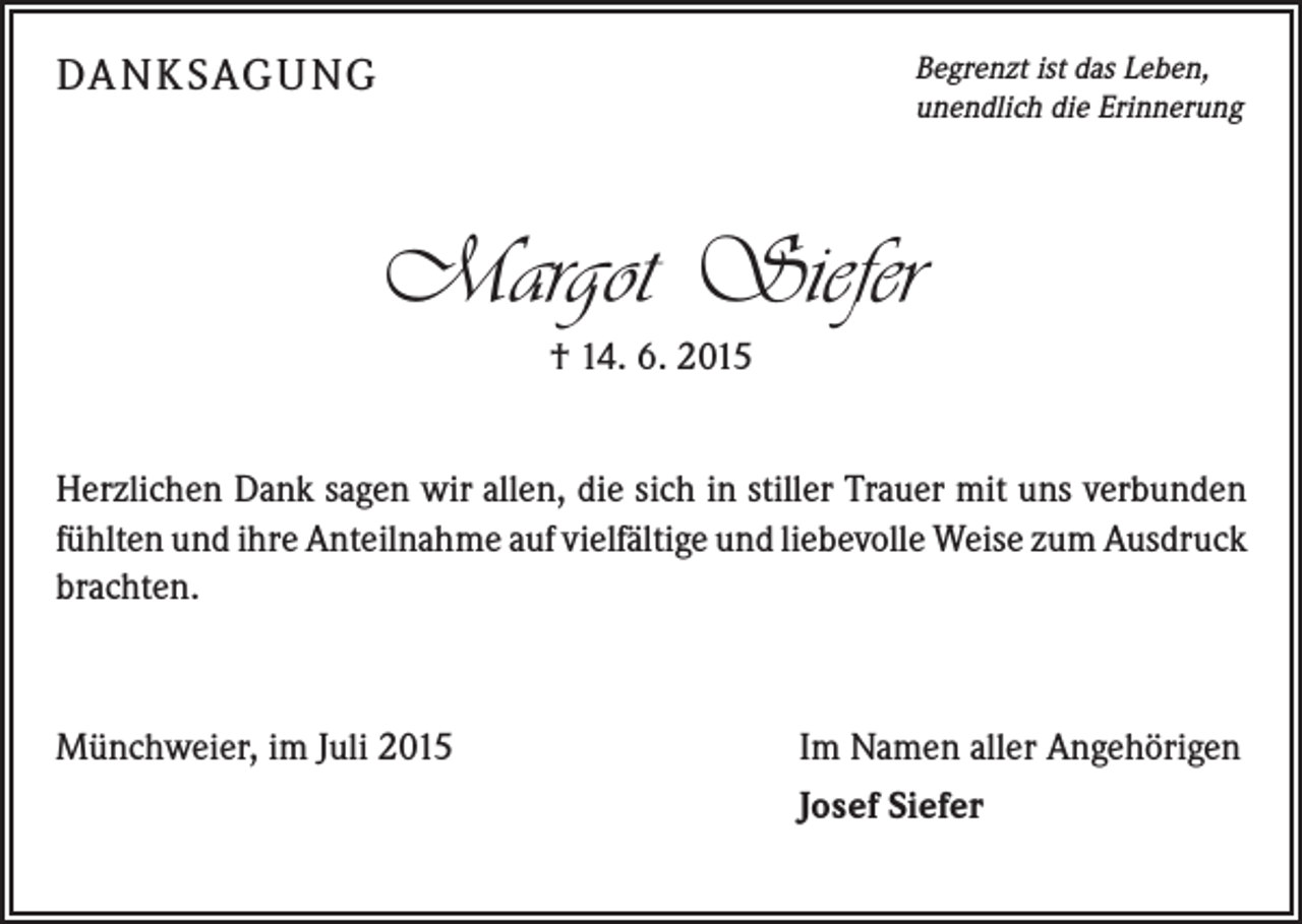 <p>DA N K SAG U NG</p><p>Begrenzt ist das Leben,<br />unendlich die Erinnerung</p><p>Margot Siefer<br />† 14. 6. 2015<br />Herzlichen Dank sagen wir allen, die sich in stiller Trauer mit uns ­verbunden<br />fühlten und ihre Anteilnahme auf vielfältige und liebevolle Weise zum ­Ausdruck<br />brachten.</p><p>Münchweier, im Juli 2015</p><p>Im Namen aller Angehörigen<br />Josef Siefer</p>