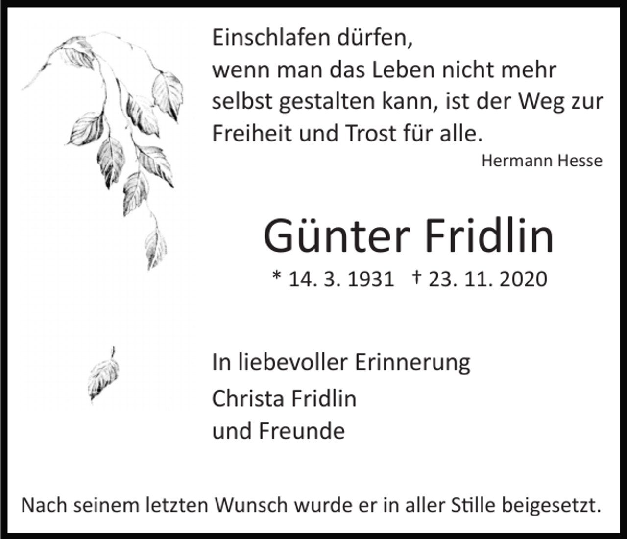 <p>Einschlafen dürfen,<br />wenn man das Leben nicht mehr<br />selbst gestalten kann, ist der Weg zur<br />Freiheit und Trost für alle.<br />Hermann Hesse</p><p>Günter Fridlin<br />* 14. 3. 1931 † 23. 11. 2020</p><p>In liebevoller Erinnerung<br />Christa Fridlin<br />und Freunde<br />Nach seinem letzten Wunsch wurde er in aller Stille beigesetzt.</p>