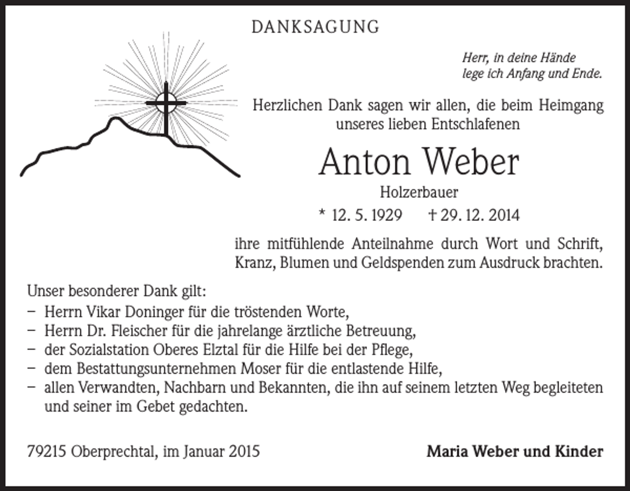 <p>DA N K SAG U NG<br />Herr, in deine Hände<br />lege ich Anfang und Ende.</p><p>Herzlichen Dank sagen wir allen, die beim Heimgang<br />unseres lieben Entschlafenen</p><p>Anton Weber</p><p>Holzerbauer<br />* 12. 5. 1929 † 29. 12. 2014<br />ihre mitfühlende Anteilnahme durch Wort und Schrift,<br />Kranz, Blumen und Geldspenden zum Ausdruck brachten.<br />Unser besonderer Dank gilt:<br />– Herrn Vikar Doninger für die tröstenden Worte,<br />– Herrn Dr. Fleischer für die jahrelange ärztliche Betreuung,<br />– der Sozialstation Oberes Elztal für die Hilfe bei der Pflege,<br />– dem Bestattungsunternehmen Moser für die entlastende Hilfe,<br />– allen Verwandten, Nachbarn und Bekannten, die ihn auf seinem letzten Weg begleiteten<br />und seiner im Gebet gedachten.<br />79215 Oberprechtal, im Januar 2015</p><p>Maria Weber und Kinder</p>