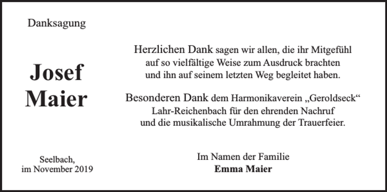 <p>Danksagung</p><p>Josef<br />Maier<br />Seelbach,<br />im November 2019</p><p>Herzlichen Dank sagen wir allen, die ihr Mitgefühl<br />auf so vielfältige Weise zum Ausdruck brachten<br />und ihn auf seinem letzten Weg begleitet haben.</p><p>Besonderen Dank dem Harmonikaverein „Geroldseck“<br />Lahr-Reichenbach für den ehrenden Nachruf<br />und die musikalische Umrahmung der Trauerfeier.<br />Im Namen der Familie<br />Emma Maier</p>