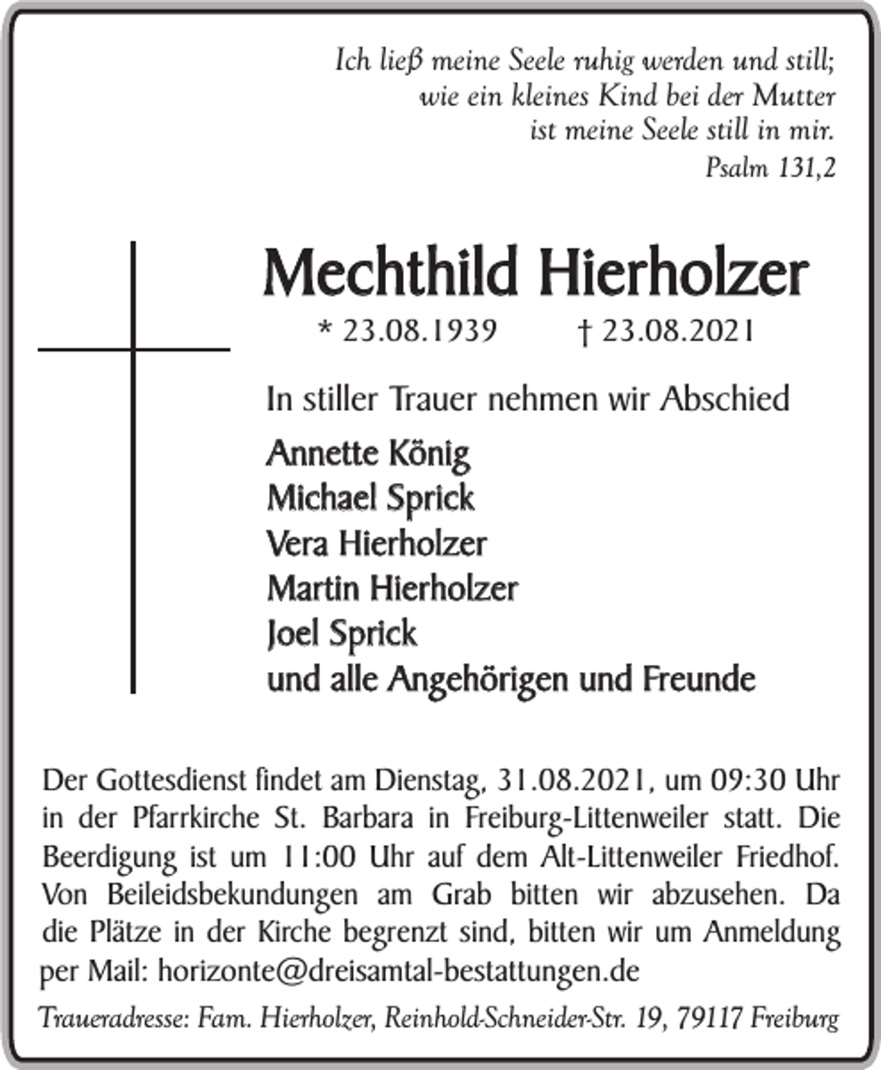 <p>Ich ließ meine Seele ruhig werden und still;<br />wie ein kleines Kind bei der Mutter<br />ist meine Seele still in mir.<br />Psalm 131,2</p><p>Mechthild Hierholzer<br />* 23.08.1939</p><p>† 23.08.2021</p><p>In stiller Trauer nehmen wir Abschied<br />Annette König<br />Michael Sprick<br />Vera Hierholzer<br />Martin Hierholzer<br />Joel Sprick<br />und alle Angehörigen und Freunde<br />Der Gottesdienst findet am Dienstag, 31.08.2021, um 09:30 Uhr<br />in der Pfarrkirche St. Barbara in Freiburg-Littenweiler statt. Die<br />Beerdigung ist um 11:00 Uhr auf dem Alt-Littenweiler Friedhof.<br />Von Beileidsbekundungen am Grab bitten wir abzusehen. Da<br />die Plätze in der Kirche begrenzt sind, bitten wir um Anmeldung<br />per Mail: horizonte@dreisamtal-bestattungen.de<br />Traueradresse: Fam. Hierholzer, Reinhold-Schneider-Str. 19, 79117 Freiburg</p>