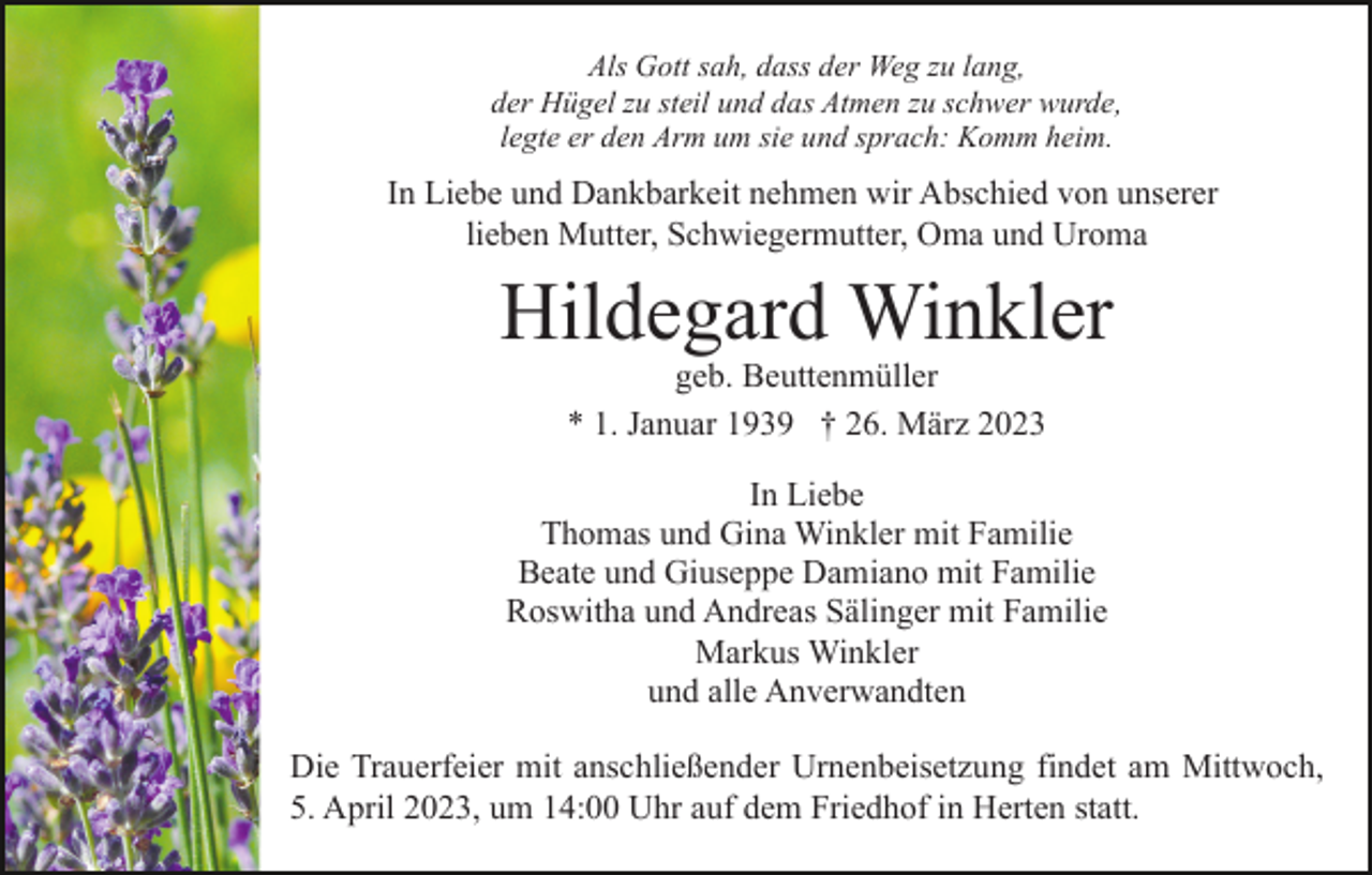 <p>Als Gott sah, dass der Weg zu lang,<br />der Hügel zu steil und das Atmen zu schwer wurde,<br />legte er den Arm um sie und sprach: Komm heim.</p><p>In Liebe und Dankbarkeit nehmen wir Abschied von unserer<br />lieben Mutter, Schwiegermutter, Oma und Uroma</p><p>Hildegard Winkler<br />geb. Beuttenmüller<br />* 1. Januar 1939 † 26. März 2023<br />In Liebe<br />Thomas und Gina Winkler mit Familie<br />Beate und Giuseppe Damiano mit Familie<br />Roswitha und Andreas Sälinger mit Familie<br />Markus Winkler<br />und alle Anverwandten<br />Die Trauerfeier mit anschließender Urnenbeisetzung findet am Mittwoch,<br />5. April 2023, um 14:00 Uhr auf dem Friedhof in Herten statt.</p>