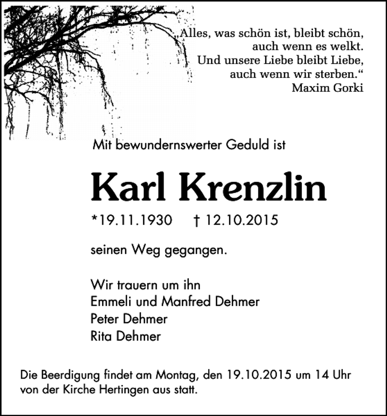 <p>„Alles, was schön ist, bleibt schön,<br />auch wenn es welkt.<br />Und unsere Liebe bleibt Liebe,<br />auch wenn wir sterben.“<br />Maxim Gorki</p><p>Mit bewundernswerter Geduld ist</p><p>Karl Krenzlin<br />*19.11.1930</p><p>† 12.10.2015</p><p>seinen Weg gegangen.<br />Wir trauern um ihn<br />Emmeli und Manfred Dehmer<br />Peter Dehmer<br />Rita Dehmer<br />Die Beerdigung findet am Montag, den 19.10.2015 um 14 Uhr<br />von der Kirche Hertingen aus statt.</p>