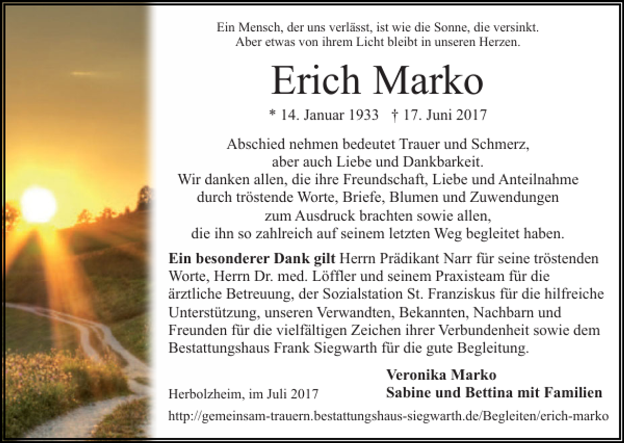 <p>Ein<br />ist wie<br />Ei<br />n Mensch,<br />M e ns c h, dder<br />er uuns<br />ns vverlässt,<br />erl ässt, ist<br />wi e die<br />di e Sonne,<br />S o n n e, die<br />di e versinkt.<br />v ersi n kt.<br />AAber<br />b er etetwas<br />w as vvon<br />o n i ihrem<br />hr e m LiLicht<br />c ht bl<br />ei bt iin<br />n uunseren<br />ns er e n Herzen.<br />H er z e n.<br />bleibt</p><p>Eri<br />c h Marko<br />M ar k o<br />Erich</p><p>** 114.<br />4. JJanuar<br />a n u ar 11933<br />9 †† 117.<br />7. JJuni<br />u ni<br />Abschied<br />A bs c hi e d nnehmen<br />e h m e n bbedeutet<br />e d e ut et Trauer<br />Tr a u er und<br />u n d Schmerz,<br />S c h m er z,<br />aaber<br />b er aauch<br />u c h Liebe<br />Li e b e und<br />u n d Dankbarkeit.<br />D a n k b ar k eit.<br />Wir<br />Wir d adanken<br />n k e n allallen,<br />e n, didie<br />e i hrihre<br />e Freundschaft,<br />Fr e u n ds c h aft, Liebe<br />Li e b e und<br />u n d Anteilnahme<br />A nt eil n a h m e<br />durch<br />d ur c h trtröstende<br />öst e n d e Worte,<br />W ort e, Briefe,<br />B ri ef e, Blumen<br />Bl u m e n und<br />u n d Zuwendungen<br />Z u w e nd u n g e n<br />zum<br />z u m Ausdruck<br />A us dr u c k brachten<br />br a c ht e n ssowie<br />o wi e all<br />allen,<br />e n,<br />di<br />die<br />e iihn<br />h n sso<br />o zzahlreich<br />a hlr ei c h aauf<br />uf sseinem<br />e i n e m lletzten<br />et zt e n Weg<br />We g begleitet<br />b e gl eit et haben.<br />h a b e n.<br />Ein<br />Ei n bbesonderer<br />es o n d e r e r Dank<br />D a n k gigilt<br />lt HHerrn<br />err n PrPrädikant<br />ä di k a nt NNarr<br />arr f für<br />ür seine<br />s ei n e tröstenden<br />tr öst e n d e n<br />Dr. mmed.<br />WWorte,<br />ort e, HHerrn<br />err n Dr.<br />e d. L Löffler<br />ö ffl er und<br />u n d seinem<br />s ei n e m Praxisteam<br />Pr a xist ea m ffür<br />ür die<br />di e<br />ärztliche<br />är<br />ztli c h e Betreuung,<br />B etr e u u n g, der<br />d er Sozialstation<br />S o zi alst ati o n St.<br />St. Franziskus<br />Fr a n zis k u s ffür<br />ür die<br />di e hilfreiche<br />hilfr ei c h e<br />UUnterstützung,<br />nt erst üt z u n g, uunseren<br />ns er e n VVerwandten,<br />er w a n dt e n, Bekannten,<br />B e k a n nt e n, Nachbarn<br />N a c h b ar n und<br />und<br />Freunden<br />die<br />vielfältigen<br />Fr<br />e u n d e n ffür<br />ür di<br />e vi<br />elf älti g e n Zeichen<br />Z ei c h e n iihrer<br />hr er Verbundenheit<br />Ver b u n d e n h eit ssowie<br />o wi e ddem<br />e m<br />Frank<br />BBestattungshaus<br />est att u n gs h a us Fr<br />a n k SiSiegwarth<br />e g w art h ffür<br />ür die<br />di e gute<br />g ut e Begleitung.<br />B e gl eit u n g.<br />Herbolzheim,<br />H er b ol z h ei m, i im<br />m J Juli<br />uli 22017<br />01 7</p><p>Ve<br />Veronika<br />r o ni k a Marko<br />M ar k o<br />SSabine<br />a bi n e uund<br />n d Bettina<br />B etti n a mit<br />mit FFamilien<br />a mili e n</p><p>http://gemeinsam-trauern.bestattungshaus-siegwarth.de/​Begle​iten/erich-marko<br />htt p:// g e m ei ns a m-tr a u er n . b est att u n gs h a us-si e g w art h. d e/ B e gl eit e n/ eri c h- m ark o</p>