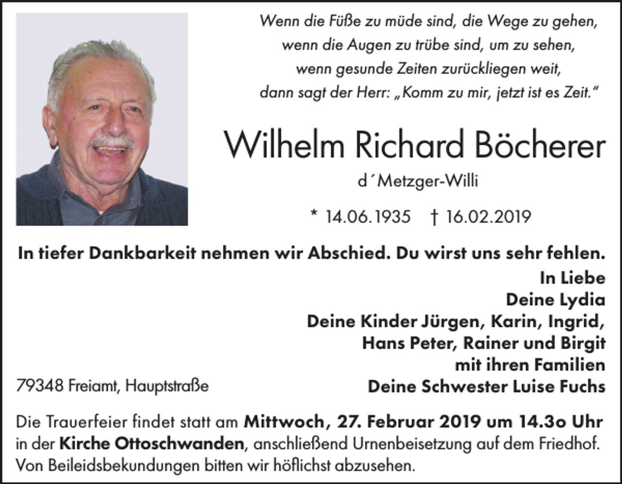 <p>Wenn die Füße zu müde sind, die Wege zu gehen,<br />wenn die Augen zu trübe sind, um zu sehen,<br />wenn gesunde Zeiten zurückliegen weit,<br />dann sagt der Herr: „Komm zu mir, jetzt ist es Zeit.“</p><p>Wilhelm Richard Böcherer<br />d´Metzger-Willi<br />* 14.06.1935 † 16.02.2019<br />In tiefer Dankbarkeit nehmen wir Abschied. Du wirst uns sehr fehlen.<br />In Liebe<br />Deine Lydia<br />Deine Kinder Jürgen, Karin, Ingrid,<br />Hans Peter, Rainer und Birgit<br />mit ihren Familien<br />79348 Freiamt, Hauptstraße<br />Deine Schwester Luise Fuchs<br />Die Trauerfeier findet statt am Mittwoch, 27. Februar 2019 um 14.3o Uhr<br />in der Kirche Ottoschwanden, anschließend Urnenbeisetzung auf dem Friedhof.<br />Von Beileidsbekundungen bitten wir höflichst abzusehen.</p>