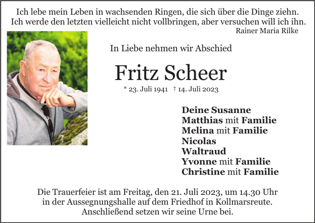 <p>Ich lebe mein Leben in wachsenden Ringen, die sich über die Dinge ziehn.<br />Ich werde den letzten vielleicht nicht vollbringen, aber versuchen will ich ihn.<br />Rainer Maria Rilke</p><p>In Liebe nehmen wir Abschied</p><p>Fritz Scheer<br />* 23. Juli 1941 † 14. Juli 2023</p><p>Deine Susanne<br />Matthias mit Familie<br />Melina mit Familie<br />Nicolas<br />Waltraud<br />Yvonne mit Familie<br />Christine mit Familie<br />Die Trauerfeier ist am Freitag, den 21. Juli 2023, um 14.30 Uhr<br />in der Aussegnungshalle auf dem Friedhof in Kollmarsreute.<br />Anschließend setzen wir seine Urne bei.</p>