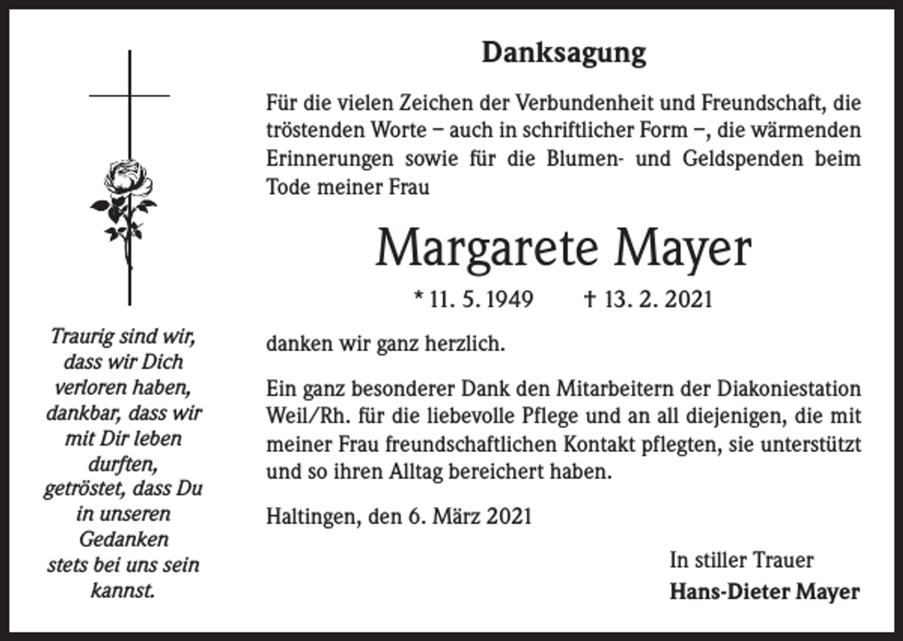<p>Danksagung<br />Für die vielen Zeichen der Verbundenheit und Freundschaft, die<br />tröstenden Worte – auch in schriftlicher Form –, die wärmenden<br />Erinnerungen sowie für die Blumen- und Geldspenden beim<br />Tode meiner Frau</p><p>Margarete Mayer<br />* 11. 5. 1949 † 13. 2. 2021<br />Traurig sind wir,<br />dass wir Dich<br />verloren haben,<br />dankbar, dass wir<br />mit Dir leben<br />durften,<br />getröstet, dass Du<br />in unseren<br />Gedanken<br />stets bei uns sein<br />kannst.</p><p>danken wir ganz herzlich.<br />Ein ganz besonderer Dank den Mitarbeitern der Diakoniestation<br />Weil/Rh. für die liebevolle Pflege und an all diejenigen, die mit<br />meiner Frau freundschaftlichen Kontakt pflegten, sie unterstützt<br />und so ihren Alltag bereichert haben.<br />Haltingen, den 6. März 2021<br />In stiller Trauer<br />Hans-Dieter Mayer</p>