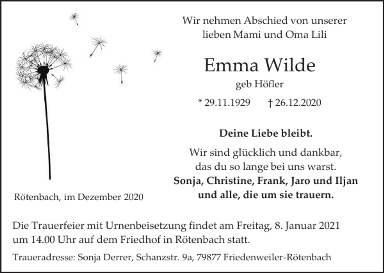 <p>Wir nehmen Abschied von unserer<br />lieben Mami und Oma Lili</p><p>Emma Wilde<br />geb Höfler<br />* 29.11.1929</p><p>† 26.12.2020</p><p>Deine Liebe bleibt.</p><p>Rötenbach, im Dezember 2020</p><p>Wir sind glücklich und dankbar,<br />das du so lange bei uns warst.<br />Sonja, Christine, Frank, Jaro und Iljan<br />und alle, die um sie trauern.</p><p>Die Trauerfeier mit Urnenbeisetzung findet am Freitag, 8. Januar 2021<br />um 14.00 Uhr auf dem Friedhof in Rötenbach statt.<br />Traueradresse: Sonja Derrer, Schanzstr. 9a, 79877 Friedenweiler-Rötenbach</p>