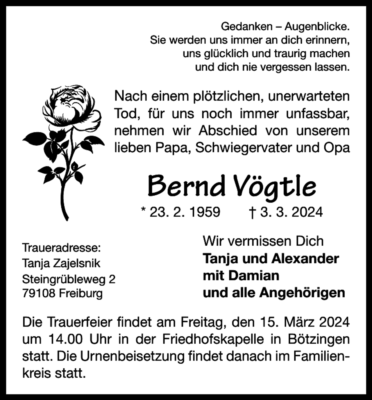 <p>Gedanken – Augenblicke.<br />Sie werden uns immer an dich erinnern,<br />uns glücklich und traurig machen<br />und dich nie vergessen lassen.</p><p>Nach einem plötzlichen, unerwarteten<br />Tod, für uns noch immer unfassbar,<br />nehmen wir Abschied von unserem<br />lieben Papa, Schwiegervater und Opa</p><p>Bernd Vögtle</p><p>* 23. 2. 1959 † 3. 3. 2024<br />Traueradresse:<br />Tanja Zajelsnik<br />Steingrübleweg 2<br />79108 Freiburg</p><p>Wir vermissen Dich<br />Tanja und Alexander<br />mit Damian<br />und alle Angehörigen</p><p>Die Trauerfeier findet am Freitag, den 15. März 2024<br />um 14.00 Uhr in der Friedhofskapelle in Bötzingen<br />statt. Die Urnenbeisetzung findet danach im Familienkreis statt.</p>