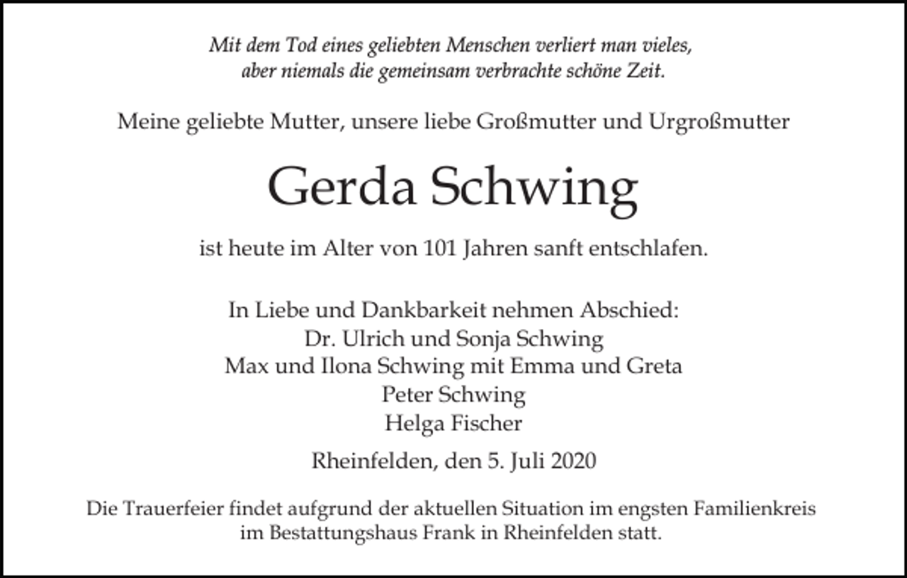 <p>Mit dem Tod eines geliebten Menschen verliert man vieles,<br />aber niemals die gemeinsam verbrachte schöne Zeit.</p><p>Meine geliebte Mutter, unsere liebe Großmutter und Urgroßmutter</p><p>Gerda Schwing<br />ist heute im Alter von 101 Jahren sanft entschlafen.<br />In Liebe und Dankbarkeit nehmen Abschied:<br />Dr. Ulrich und Sonja Schwing<br />Max und Ilona Schwing mit Emma und Greta<br />Peter Schwing<br />Helga Fischer<br />Rheinfelden, den 5. Juli 2020<br />Die Trauerfeier findet aufgrund der aktuellen Situation im engsten Familienkreis<br />im Bestattungshaus Frank in Rheinfelden statt.</p>