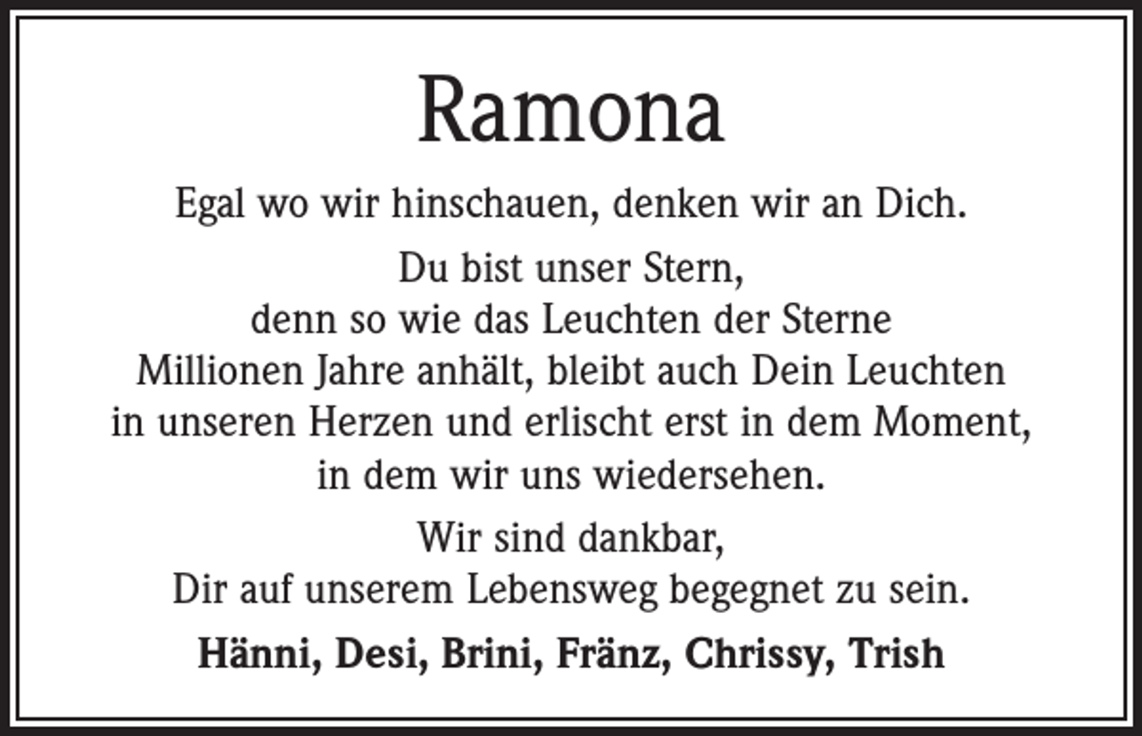 <p>Ramona<br />Egal wo wir hinschauen, denken wir an Dich.<br />Du bist unser Stern,<br />denn so wie das Leuchten der Sterne<br />Millionen Jahre anhält, bleibt auch Dein Leuchten<br />in unseren Herzen und erlischt erst in dem Moment,<br />in dem wir uns wiedersehen.<br />Wir sind dankbar,<br />Dir auf unserem Lebensweg begegnet zu sein.<br />Hänni, Desi, Brini, Fränz, Chrissy, Trish</p>
