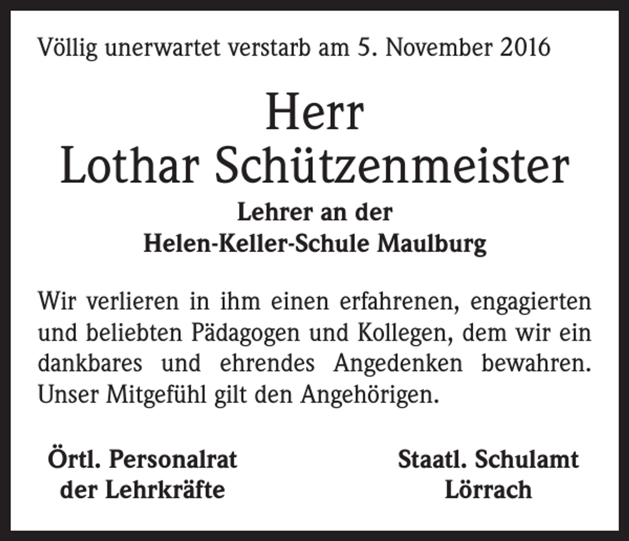 <p>Völlig unerwartet verstarb am 5. November 2016</p><p>Herr<br />Lothar Schützenmeister<br />Lehrer an der<br />Helen-Keller-Schule Maulburg</p><p>Wir verlieren in ihm einen erfahrenen, engagierten<br />und beliebten Pädagogen und Kollegen, dem wir ein<br />dankbares und ehrendes Angedenken bewahren.<br />Unser Mitgefühl gilt den Angehörigen.<br />Örtl. Personalrat<br />der Lehrkräfte</p><p>Staatl. Schulamt<br />Lörrach</p>