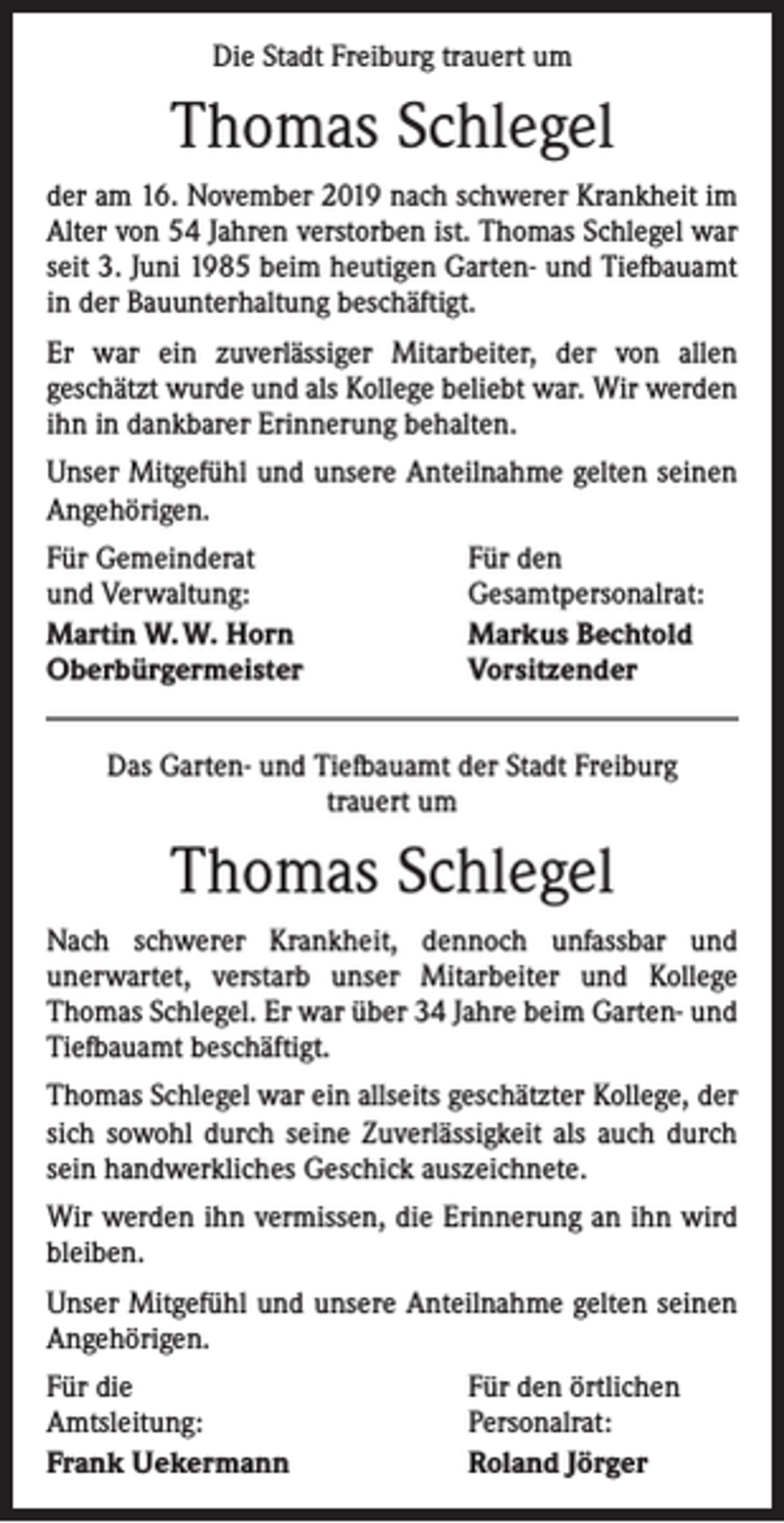 <p>Die Stadt Freiburg trauert um</p><p>Thomas Schlegel<br />der am 16. November 2019 nach schwerer Krankheit im<br />Alter von 54 Jahren verstorben ist. Thomas Schlegel war<br />seit 3. Juni 1985 beim heutigen Garten- und Tiefbauamt<br />in der Bauunterhaltung beschäftigt.<br />Er war ein zuverlässiger Mitarbeiter, der von allen<br />­geschätzt wurde und als Kollege beliebt war. Wir werden<br />ihn in dankbarer Erinnerung behalten.<br />Unser Mitgefühl und unsere Anteilnahme gelten seinen<br />Angehörigen.<br />Für Gemeinderat<br />und Verwaltung:<br />Martin W. W. Horn<br />Oberbürgermeister</p><p>Für den<br />Gesamtpersonalrat:<br />Markus Bechtold<br />Vorsitzender</p><p>Das Garten- und Tiefbauamt der Stadt Freiburg<br />trauert um</p><p>Thomas Schlegel<br />Nach schwerer Krankheit, dennoch unfassbar und<br />­unerwartet, verstarb unser Mitarbeiter und Kollege<br />­Thomas Schlegel. Er war über 34 Jahre beim Garten- und<br />Tiefbauamt beschäftigt.<br />Thomas Schlegel war ein allseits geschätzter Kollege, der<br />sich sowohl durch seine Zuverlässigkeit als auch durch<br />sein handwerkliches Geschick auszeichnete.<br />Wir werden ihn vermissen, die Erinnerung an ihn wird<br />bleiben.<br />Unser Mitgefühl und unsere Anteilnahme gelten seinen<br />­Angehörigen.<br />Für die<br />Amtsleitung:<br />Frank Uekermann</p><p>Für den örtlichen<br />Personalrat:<br />Roland Jörger</p>