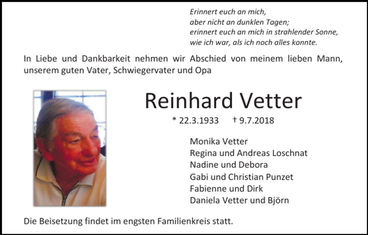 <p>Erinnert euch an mich,<br />aber nicht an dunklen Tagen;<br />erinnert euch an mich in strahlender Sonne,<br />wie ich war, als ich noch alles konnte.</p><p>In Liebe und Dankbarkeit nehmen wir Abschied von meinem lieben Mann,<br />unserem guten Vater, Schwiegervater und Opa</p><p>Reinhard Vetter<br />* 22.3.1933</p><p>† 9.7.2018</p><p>Monika Vetter<br />Regina und Andreas Loschnat<br />Nadine und Debora<br />Gabi und Christian Punzet<br />Fabienne und Dirk<br />Daniela Vetter und Björn<br />Die Beisetzung findet im engsten Familienkreis statt.</p>