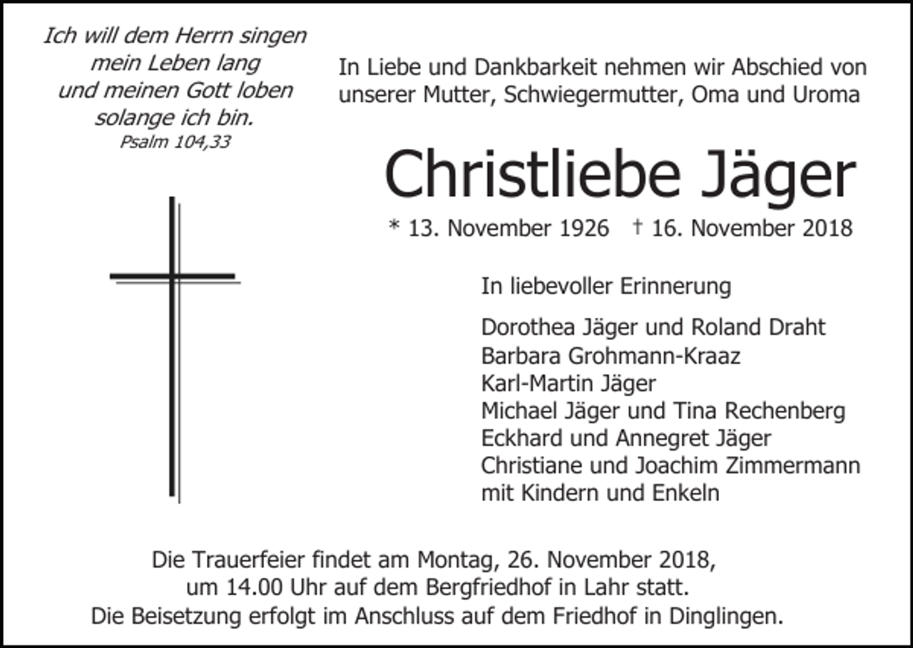 <p>Ich will dem Herrn singen<br />mein Leben lang<br />und meinen Gott loben<br />solange ich bin.<br />Psalm 104,33</p><p>In Liebe und Dankbarkeit nehmen wir Abschied von<br />unserer Mutter, Schwiegermutter, Oma und Uroma</p><p>Christliebe Jäger<br />* 13. November 1926 † 16. November 2018<br />In liebevoller Erinnerung<br />Dorothea Jäger und Roland Draht<br />Barbara Grohmann-Kraaz<br />Karl-Martin Jäger<br />Michael Jäger und Tina Rechenberg<br />Eckhard und Annegret Jäger<br />Christiane und Joachim Zimmermann<br />mit Kindern und Enkeln</p><p>Die Trauerfeier findet am Montag, 26. November 2018,<br />um 14.00 Uhr auf dem Bergfriedhof in Lahr statt.<br />Die Beisetzung erfolgt im Anschluss auf dem Friedhof in Dinglingen.</p>