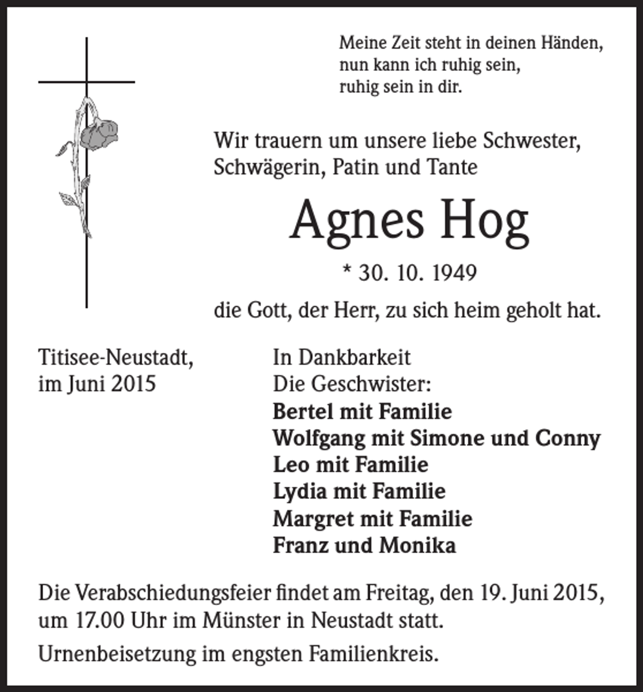 <p>Meine Zeit steht in deinen Händen,<br />nun kann ich ruhig sein,<br />ruhig sein in dir.</p><p>Wir trauern um unsere liebe Schwester,<br />Schwägerin, Patin und Tante</p><p>Agnes Hog</p><p>* 30. 10. 1949<br />die Gott, der Herr, zu sich heim geholt hat.</p><p>Titisee-Neustadt, In Dankbarkeit<br />im Juni 2015<br />Die Geschwister:<br />Bertel mit Familie<br />Wolfgang mit Simone und Conny<br />Leo mit Familie<br />Lydia mit Familie<br />Margret mit Familie<br />Franz und Monika<br />Die Verabschiedungsfeier findet am Freitag, den 19. Juni 2015,<br />um 17.00 Uhr im Münster in Neustadt statt.<br />Urnenbeisetzung im engsten Familienkreis.</p>