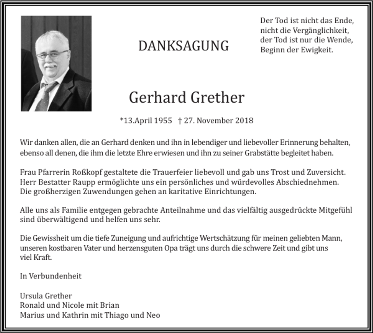 <p>DANKSAGUNG</p><p>Der Tod ist nicht das Ende,<br />nicht die Vergänglichkeit,<br />der Tod ist nur die Wende,<br />Beginn der Ewigkeit.</p><p>Gerhard Grether<br />*13.April 1955 † 27. November 2018<br />Wir danken allen, die an Gerhard denken und ihn in lebendiger und liebevoller Erinnerung behalten,<br />ebenso all denen, die ihm die letzte Ehre erwiesen und ihn zu seiner Grabstätte begleitet haben.<br />Frau Pfarrerin Roßkopf gestaltete die Trauerfeier liebevoll und gab uns Trost und Zuversicht.<br />Herr Bestatter Raupp ermöglichte uns ein persönliches und würdevolles Abschiednehmen.<br />Die großherzigen Zuwendungen gehen an karitative Einrichtungen.<br />Alle uns als Familie entgegen gebrachte Anteilnahme und das vielfältig ausgedrückte Mitgefühl<br />sind überwältigend und helfen uns sehr.<br />Die Gewissheit um die tiefe Zuneigung und aufrichtige Wertschätzung für meinen geliebten Mann,<br />unseren kostbaren Vater und herzensguten Opa trägt uns durch die schwere Zeit und gibt uns<br />viel Kraft.<br />In Verbundenheit<br />Ursula Grether<br />Ronald und Nicole mit Brian<br />Marius und Kathrin mit Thiago und Neo</p>