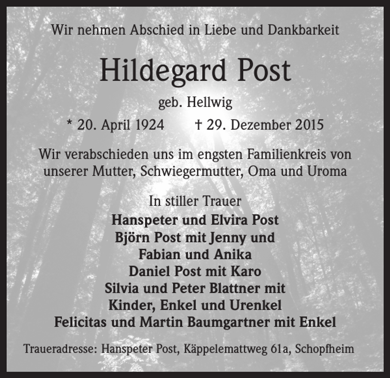 <p>Wir nehmen Abschied in Liebe und Dankbarkeit</p><p>Hildegard Post<br />geb. Hellwig<br />* 20. April 1924 † 29. Dezember 2015<br />Wir verabschieden uns im engsten Familienkreis von<br />unserer Mutter, Schwiegermutter, Oma und Uroma<br />In stiller Trauer<br />Hanspeter und Elvira Post<br />Björn Post mit Jenny und<br />Fabian und Anika<br />Daniel Post mit Karo<br />Silvia und Peter Blattner mit<br />Kinder, Enkel und Urenkel<br />Felicitas und Martin Baumgartner mit Enkel<br />Traueradresse: Hanspeter Post, Käppelemattweg 61a, Schopfheim</p>