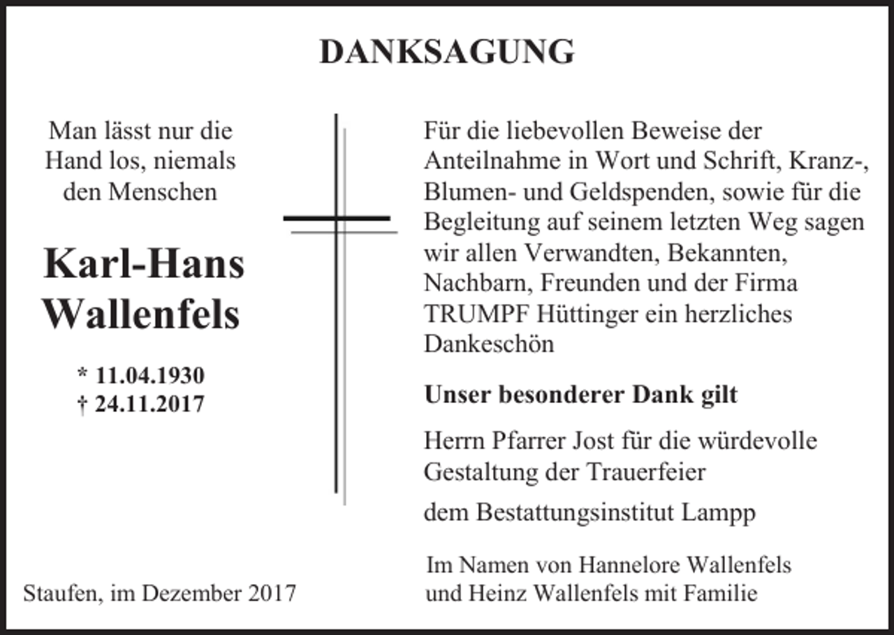 <p>DANKSAGUNG<br />Man lässt nur die<br />Hand los, niemals<br />den Menschen</p><p>Karl-Hans<br />Wallenfels<br />* 11.04.1930<br />† 24.11.2017</p><p>Für die liebevollen Beweise der<br />Anteilnahme in Wort und Schrift, Kranz-,<br />Blumen- und Geldspenden, sowie für die<br />Begleitung auf seinem letzten Weg sagen<br />wir allen Verwandten, Bekannten,<br />Nachbarn, Freunden und der Firma<br />TRUMPF Hüttinger ein herzliches<br />Dankeschön<br />Unser besonderer Dank gilt<br />Herrn Pfarrer Jost für die würdevolle<br />Gestaltung der Trauerfeier<br />dem Bestattungsinstitut Lampp</p><p>Staufen, im Dezember 2017</p><p>Im Namen von Hannelore Wallenfels<br />und Heinz Wallenfels mit Familie</p>