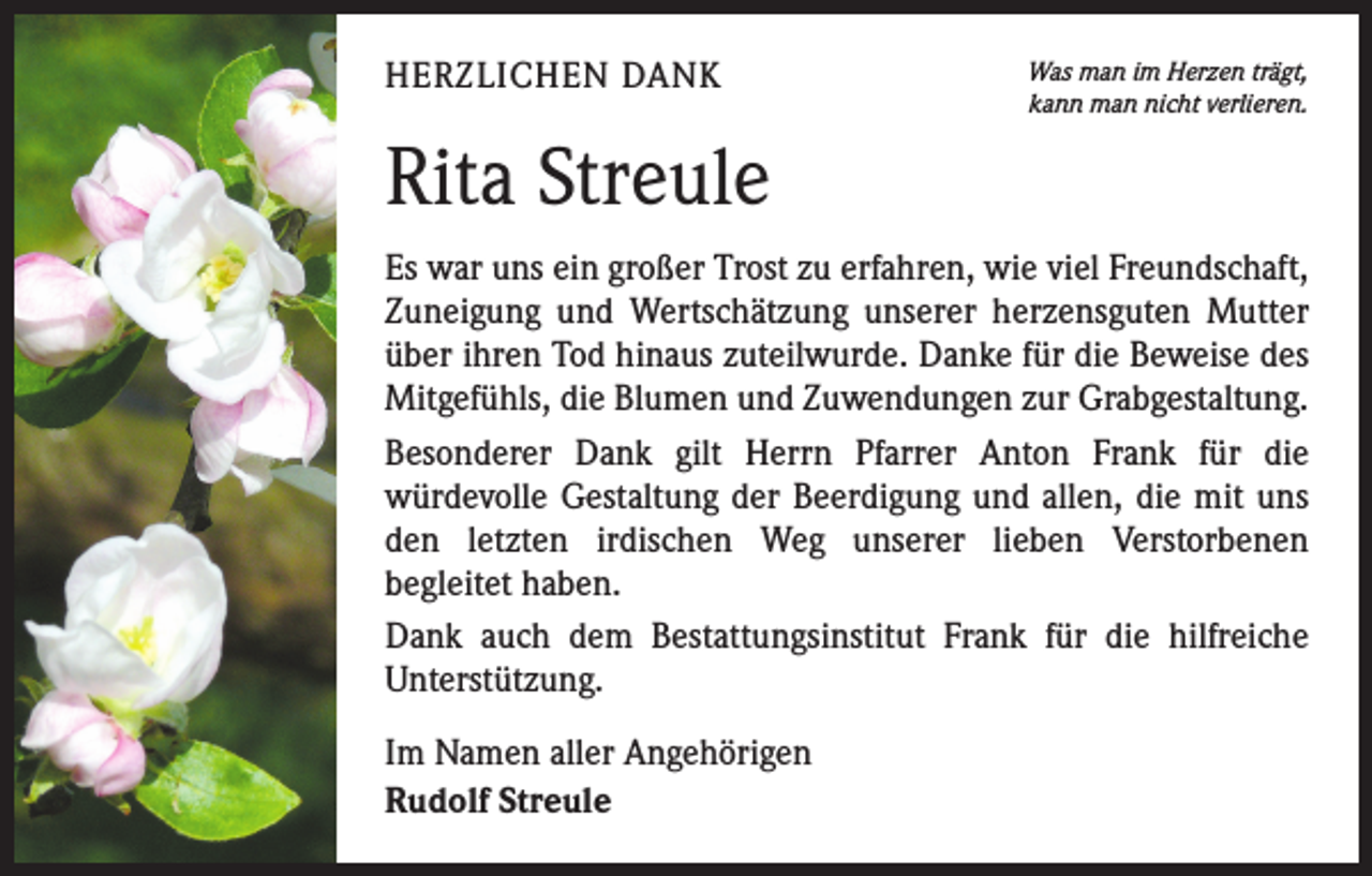 <p>HERZLICHEN DANK</p><p>Was man im Herzen trägt,<br />kann man nicht verlieren.</p><p>Rita Streule<br />Es war uns ein großer Trost zu erfahren, wie viel Freundschaft,<br />Zuneigung und Wertschätzung unserer herzensguten Mutter<br />über ihren Tod hinaus zuteilwurde. Danke für die Beweise des<br />Mitgefühls, die Blumen und Zuwendungen zur Grabgestaltung.<br />Besonderer Dank gilt Herrn Pfarrer Anton Frank für die<br />­würdevolle Gestaltung der Beerdigung und allen, die mit uns<br />den letzten irdischen Weg unserer lieben Verstorbenen<br />­begleitet haben.<br />Dank auch dem Bestattungsinstitut Frank für die hilfreiche<br />­Unterstützung.<br />Im Namen aller Angehörigen<br />Rudolf Streule</p>