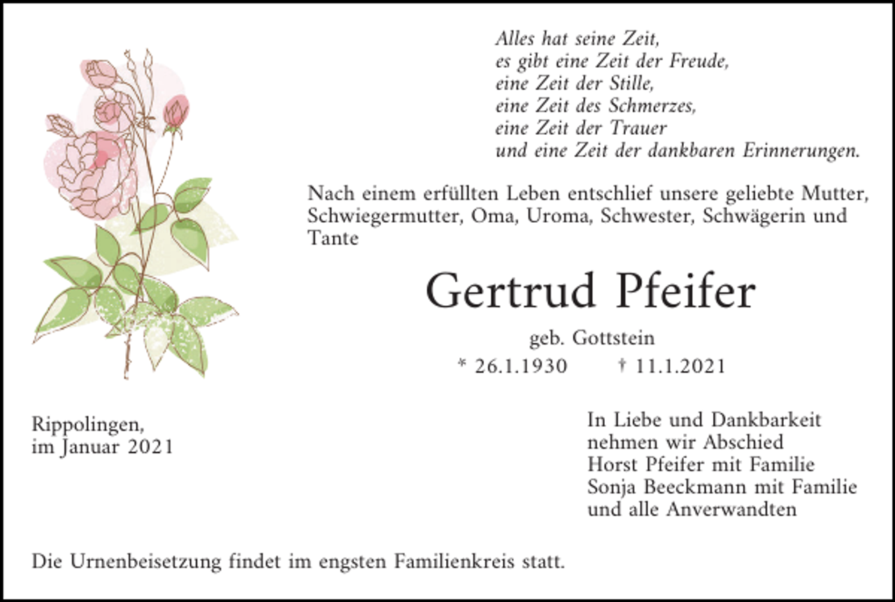 <p>Alles hat seine Zeit,<br />es gibt eine Zeit der Freude,<br />eine Zeit der Stille,<br />eine Zeit des Schmerzes,<br />eine Zeit der Trauer<br />und eine Zeit der dankbaren Erinnerungen.<br />Nach einem erfüllten Leben entschlief unsere geliebte Mutter,<br />Schwiegermutter, Oma, Uroma, Schwester, Schwägerin und<br />Tante</p><p>Gertrud Pfeifer<br />geb. Gottstein<br />* 26.1.1930<br />† 11.1.2021<br />Rippolingen,<br />im Januar 2021</p><p>Die Urnenbeisetzung findet im engsten Familienkreis statt.</p><p>In Liebe und Dankbarkeit<br />nehmen wir Abschied<br />Horst Pfeifer mit Familie<br />Sonja Beeckmann mit Familie<br />und alle Anverwandten</p>