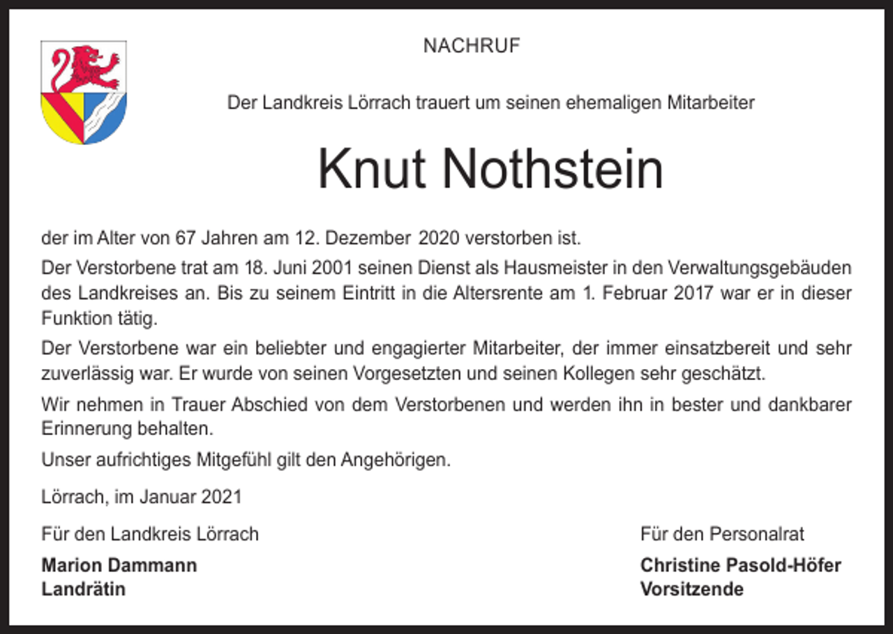 <p>NACHRUF<br />Der Landkreis Lörrach trauert um seinen ehemaligen Mitarbeiter</p><p>Knut Nothstein<br />der im Alter von 67 Jahren am 12. Dezember 2020 verstorben ist.<br />Der Verstorbene trat am 18. Juni 2001 seinen Dienst als Hausmeister in den Verwaltungsgebäuden<br />des Landkreises an. Bis zu seinem Eintritt in die Altersrente am 1. Februar 2017 war er in dieser<br />Funktion tätig.<br />Der Verstorbene war ein beliebter und engagierter Mitarbeiter, der immer einsatzbereit und sehr<br />zuverlässig war. Er wurde von seinen Vorgesetzten und seinen Kollegen sehr geschätzt.<br />Wir nehmen in Trauer Abschied von dem Verstorbenen und werden ihn in bester und dankbarer<br />Erinnerung behalten.<br />Unser aufrichtiges Mitgefühl gilt den Angehörigen.<br />Lörrach, im Januar 2021<br />Für den Landkreis Lörrach</p><p>Für den Personalrat</p><p>Marion Dammann<br />Christine Pasold-Höfer<br />Landrätin Vorsitzende</p>