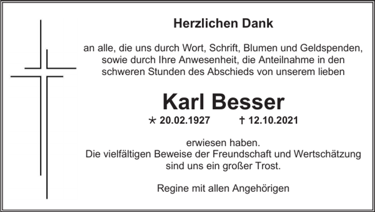 <p>Herzlichen Dank<br />an alle, die uns durch Wort, Schrift, Blumen und Geldspenden,<br />sowie durch Ihre Anwesenheit, die Anteilnahme in den<br />schweren Stunden des Abschieds von unserem lieben</p><p>Karl Besser<br /> 20.02.1927</p><p> 12.10.2021</p><p>erwiesen haben.<br />Die vielfältigen Beweise der Freundschaft und Wertschätzung<br />sind uns ein großer Trost.<br />Regine mit allen Angehörigen</p>