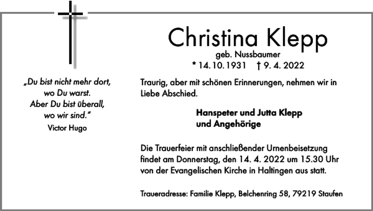 <p>Christina Klepp<br />geb. Nussbaumer<br />* 14. 10. 1931 † 9. 4. 2022</p><p>„Du bist nicht mehr dort,<br />wo Du warst.<br />Aber Du bist überall,<br />wo wir sind.“<br />Victor Hugo</p><p>Traurig, aber mit schönen Erinnerungen, nehmen wir in<br />Liebe Abschied.<br />Hanspeter und Jutta Klepp<br />und Angehörige<br />Die Trauerfeier mit anschließender Urnenbeisetzung<br />findet am Donnerstag, den 14. 4. 2022 um 15.30 Uhr<br />von der Evangelischen Kirche in Haltingen aus statt.<br />Traueradresse: Familie Klepp, Belchenring 58, 79219 Staufen</p>