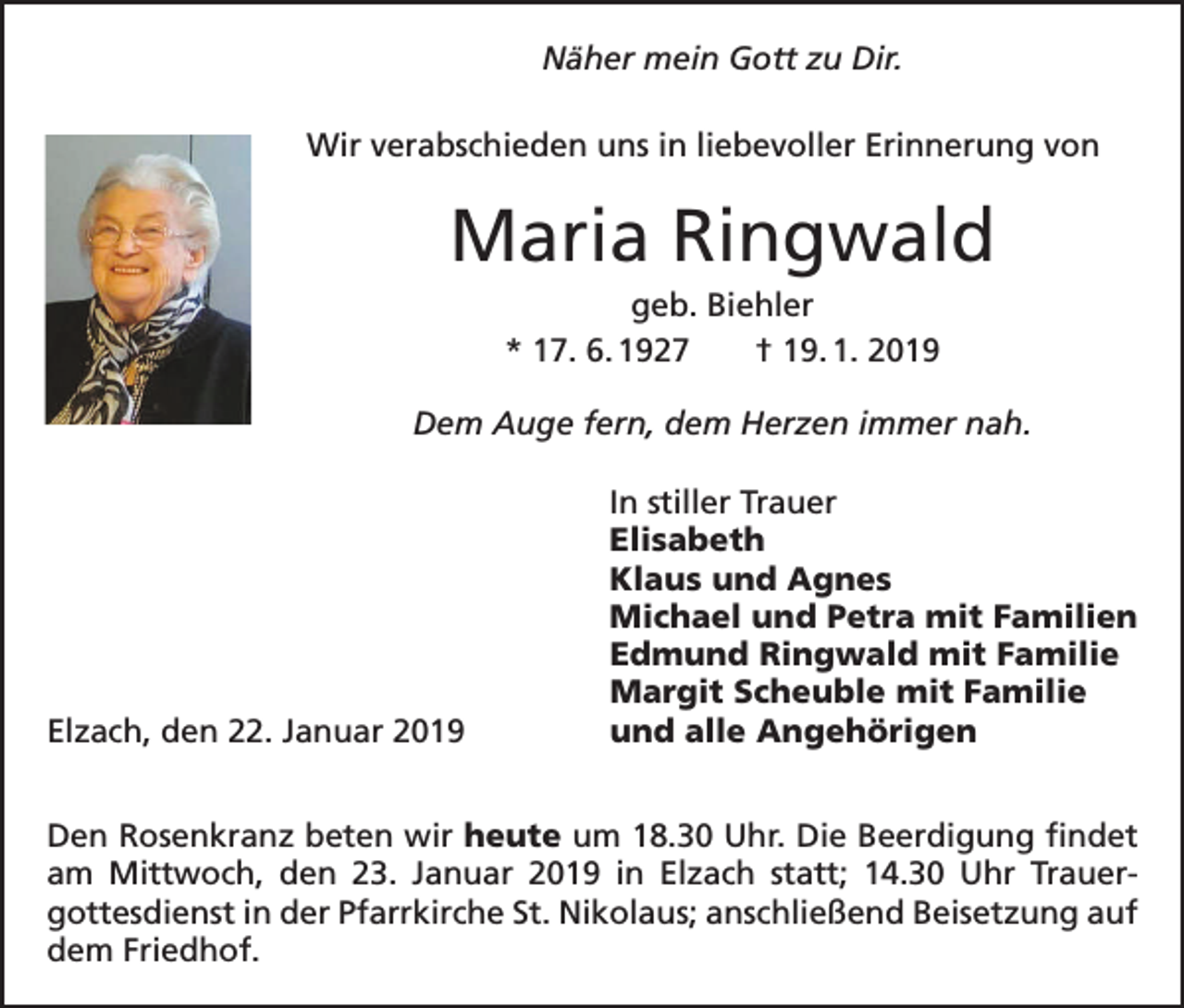 <p>Näher mein Gott zu Dir.<br />Wir verabschieden uns in liebevoller Erinnerung von</p><p>Maria Ringwald<br />geb. Biehler<br />* 17. 6. 1927 † 19. 1. 2019<br />Dem Auge fern, dem Herzen immer nah.</p><p>Elzach, den 22. Januar 2019</p><p>In stiller Trauer<br />Elisabeth<br />Klaus und Agnes<br />Michael und Petra mit Familien<br />Edmund Ringwald mit Familie<br />Margit Scheuble mit Familie<br />und alle Angehörigen</p><p>Den Rosenkranz beten wir heute um 18.30 Uhr. Die Beerdigung findet<br />am Mittwoch, den 23. Januar 2019 in Elzach statt; 14.30 Uhr Trauer­<br />gottesdienst in der Pfarrkirche St. Nikolaus; anschließend Beisetzung auf<br />dem Friedhof.</p>