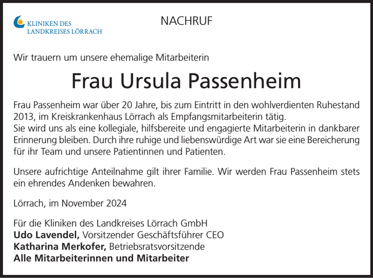 <p>KLINIKEN DES<br />LANDKREISES LÖRRACH</p><p>NACHRUF</p><p>Wir trauern um unsere ehemalige Mitarbeiterin</p><p>Frau Ursula Passenheim<br />Frau Passenheim war über 20 Jahre, bis zum Eintritt in den wohlverdienten Ruhestand<br />2013, im Kreiskrankenhaus Lörrach als Empfangsmitarbeiterin tätig.<br />Sie wird uns als eine kollegiale, hilfsbereite und engagierte Mitarbeiterin in dankbarer<br />Erinnerung bleiben. Durch ihre ruhige und liebenswürdige Art war sie eine Bereicherung<br />für ihr Team und unsere Patientinnen und Patienten.<br />Unsere aufrichtige Anteilnahme gilt ihrer Familie. Wir werden Frau Passenheim stets<br />ein ehrendes Andenken bewahren.<br />Lörrach, im November 2024<br />Für die Kliniken des Landkreises Lörrach GmbH<br />Udo Lavendel, Vorsitzender Geschäftsführer CEO<br />Katharina Merkofer, Betriebsratsvorsitzende<br />Alle Mitarbeiterinnen und Mitarbeiter</p>