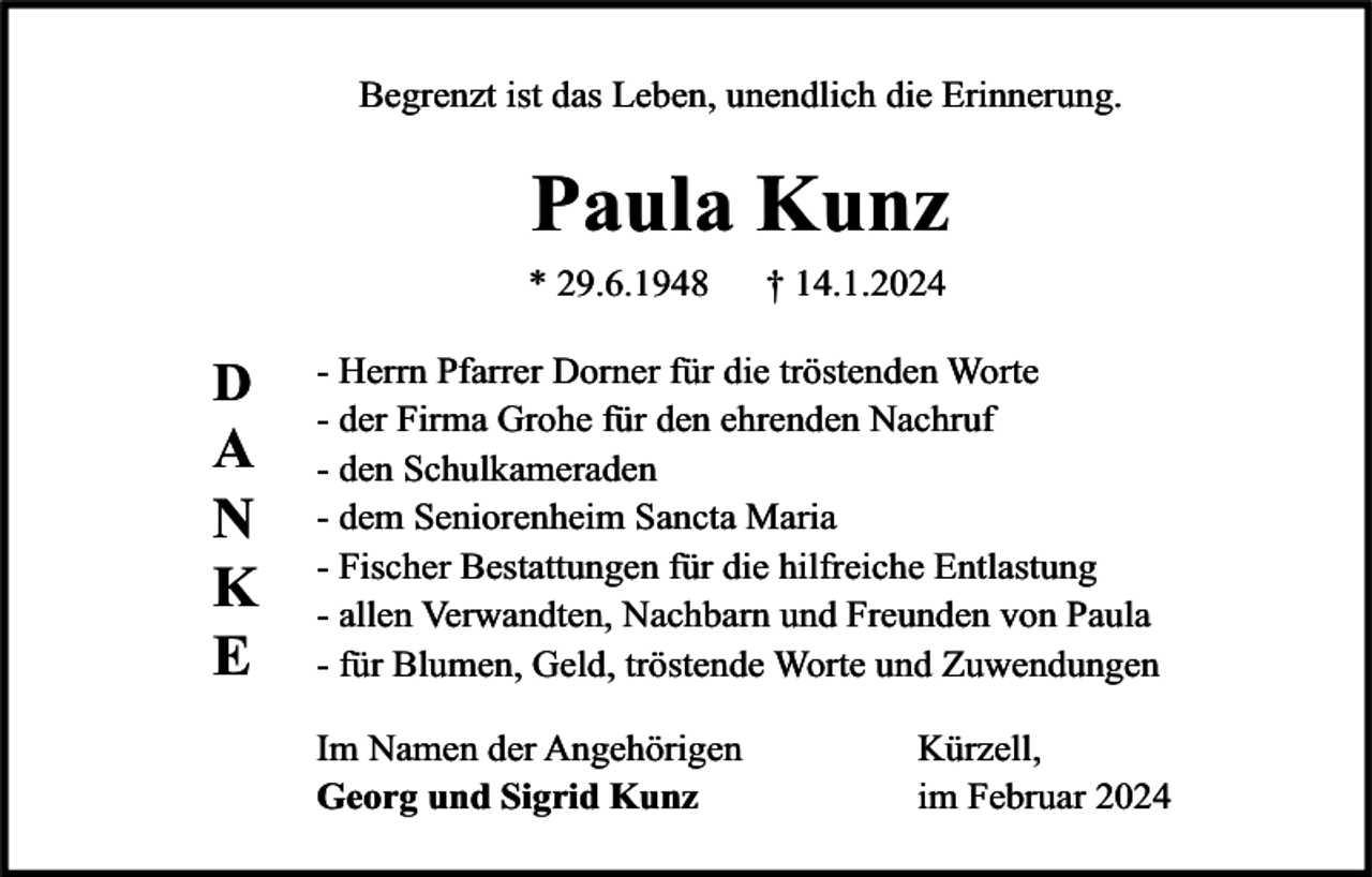 <p>Begrenzt ist das Leben, unendlich die Erinnerung.</p>
<p>Paula Kunz</p>
<p>* 29.6.1948</p>
<p>† 14.1.2024</p>
<p>DANKE</p>
<p>- Herrn Pfarrer Dorner für die tröstenden Worte<br />- der Firma Grohe für den ehrenden Nachruf<br />- den Schulkameraden<br />- dem Seniorenheim Sancta Maria<br />- Fischer Bestattungen für die hilfreiche Entlastung<br />- allen Verwandten, Nachbarn und Freunden von Paula<br />- für Blumen, Geld, tröstende Worte und Zuwendungen<br />Im Namen der Angehörigen<br />Georg und Sigrid Kunz</p>
<p>Kürzell,<br />im Februar 2024</p>