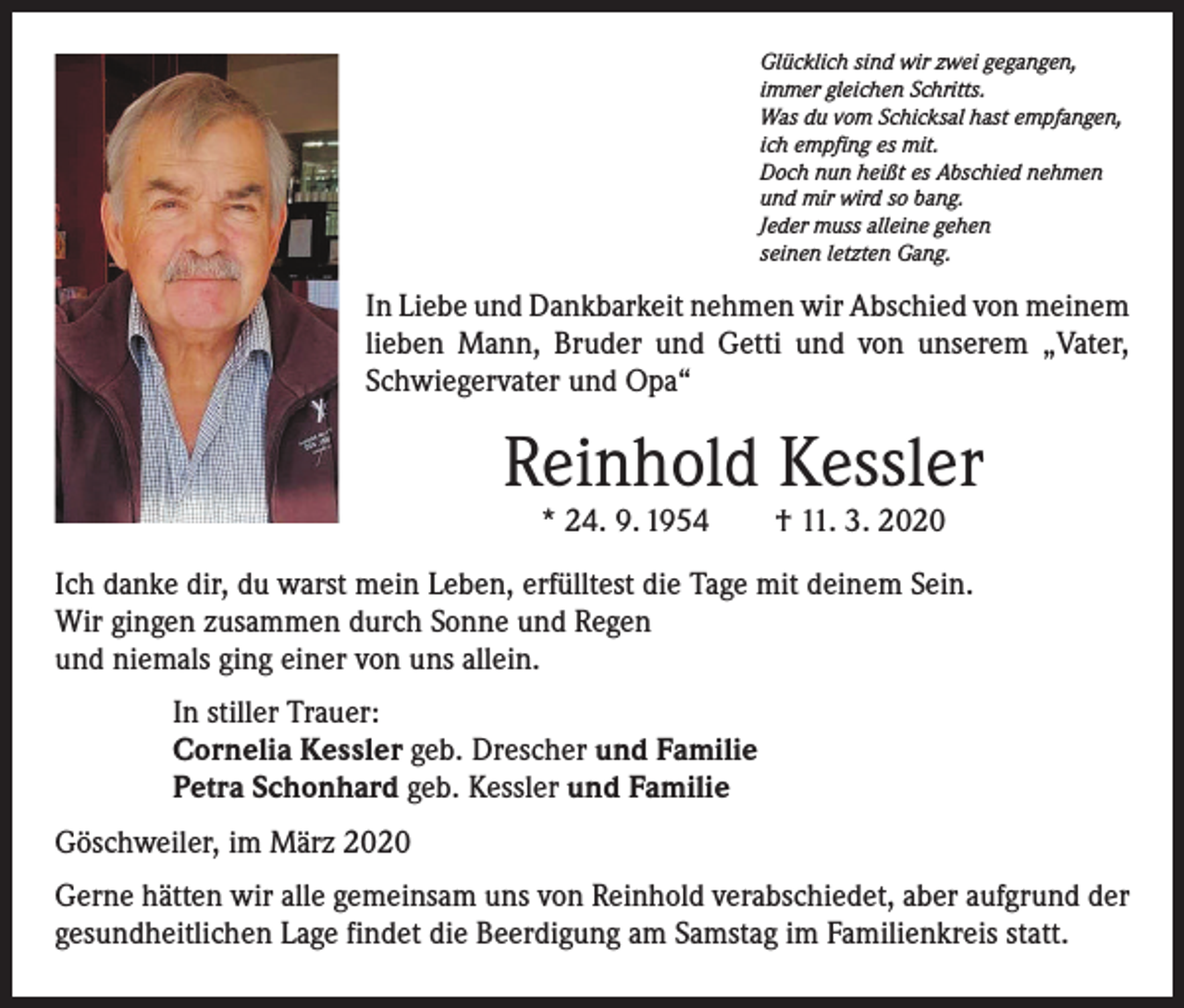 <p>Glücklich sind wir zwei gegangen,<br />immer gleichen Schritts.<br />Was du vom Schicksal hast empfangen,<br />ich empfing es mit.<br />Doch nun heißt es Abschied nehmen<br />und mir wird so bang.<br />Jeder muss alleine gehen<br />seinen letzten Gang.</p><p>In Liebe und Dankbarkeit nehmen wir Abschied von ­meinem<br />lieben Mann, Bruder und Getti und von unserem „Vater,<br />Schwiegervater und Opa“</p><p>Reinhold Kessler<br />* 24. 9. 1954 † 11. 3. 2020</p><p>Ich danke dir, du warst mein Leben, erfülltest die Tage mit deinem Sein.<br />Wir gingen zusammen durch Sonne und Regen<br />und niemals ging einer von uns allein.<br />In stiller Trauer:<br />Cornelia Kessler geb. Drescher und Familie<br />Petra Schonhard geb. Kessler und Familie<br />Göschweiler, im März 2020<br />Gerne hätten wir alle gemeinsam uns von Reinhold verabschiedet, aber aufgrund der<br />gesundheitlichen Lage findet die Beerdigung am Samstag im Familienkreis statt.</p>