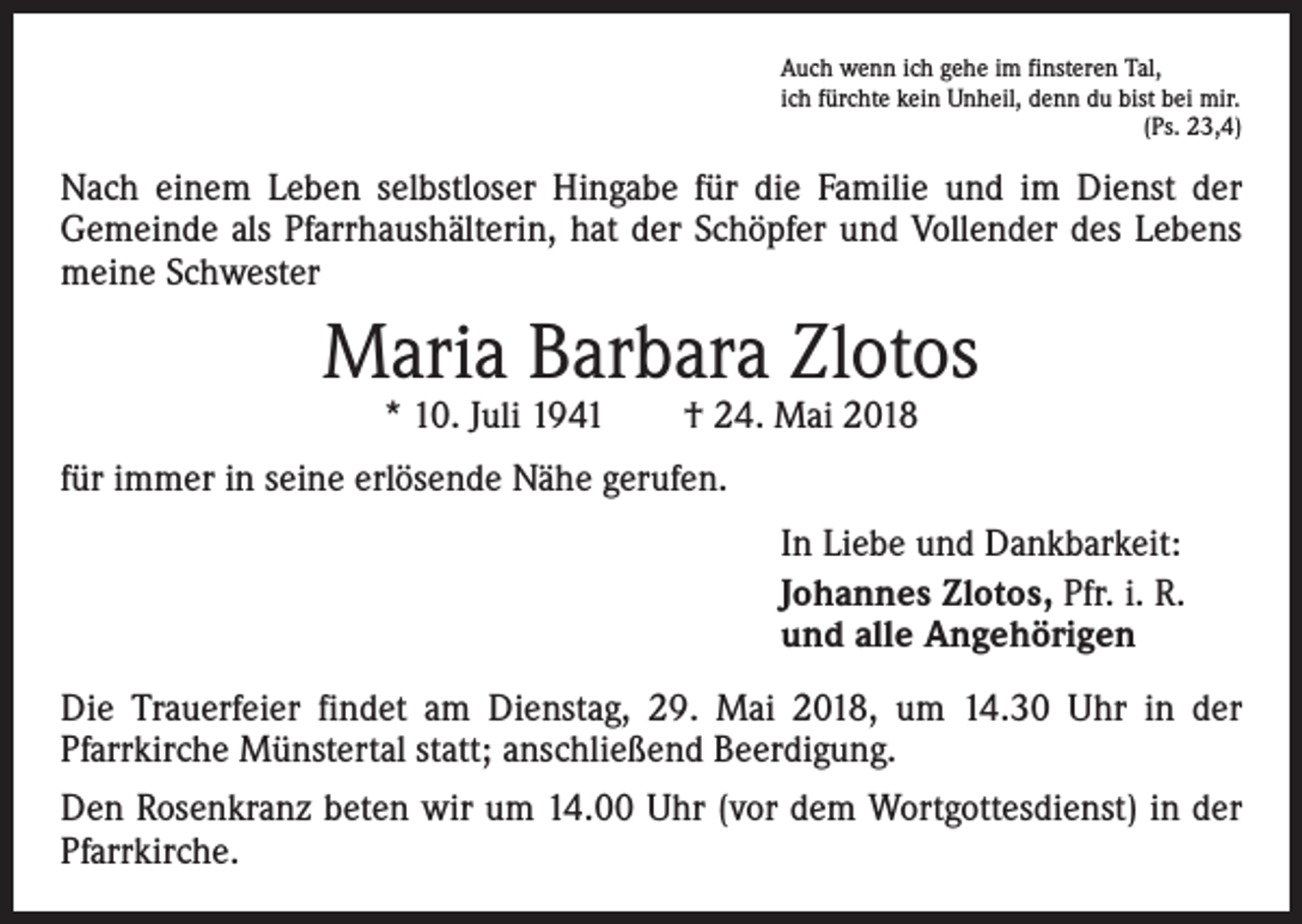 <p>Auch wenn ich gehe im finsteren Tal,<br />ich fürchte kein Unheil, denn du bist bei mir.</p><p>(Ps. 23,4)</p><p>Nach einem Leben selbstloser Hingabe für die Familie und im Dienst der<br />Gemeinde als Pfarrhaushälterin, hat der Schöpfer und Vollender des Lebens<br />meine Schwester</p><p>Maria Barbara Zlotos<br />* 10. Juli 1941 † 24. Mai 2018</p><p>für immer in seine erlösende Nähe gerufen.<br />In Liebe und Dankbarkeit:<br />Johannes Zlotos, Pfr. i. R.<br />und alle Angehörigen<br />Die Trauerfeier findet am Dienstag, 29. Mai 2018, um 14.30 Uhr in der<br />Pfarrkirche Münstertal statt; anschließend Beerdigung.<br />Den Rosenkranz beten wir um 14.00 Uhr (vor dem Wortgottesdienst) in der<br />Pfarrkirche.</p>