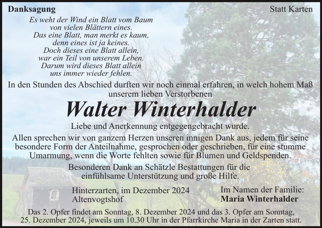 <p>Statt Karten</p><p>Danksagung<br />Es weht der Wind ein Blatt vom Baum<br />von vielen Blättern eines.<br />Das eine Blatt, man merkt es kaum,<br />denn eines ist ja keines.<br />Doch dieses eine Blatt allein,<br />war ein Teil von unserem Leben.<br />Darum wird dieses Blatt allein<br />uns immer wieder fehlen.</p><p>In den Stunden des Abschied durften wir noch einmal erfahren, in welch hohem Maß<br />unserem lieben Verstorbenen</p><p>Walter Winterhalder<br />Liebe und Anerkennung entgegengebracht wurde.<br />Allen sprechen wir von ganzem Herzen unseren innigen Dank aus, jedem für seine<br />besondere Form der Anteilnahme, gesprochen oder geschrieben, für eine stumme<br />Umarmung, wenn die Worte fehlten sowie für Blumen und Geldspenden.<br />Besonderen Dank an Schätzle Bestattungen für die<br />einfühlsame Unterstützung und große Hilfe.<br />Hinterzarten, im Dezember 2024<br />Altenvogtshof</p><p>Im Namen der Familie:<br />Maria Winterhalder</p><p>Das 2. Opfer findet am Sonntag, 8. Dezember 2024 und das 3. Opfer am Sonntag,<br />25. Dezember 2024, jeweils um 10.30 Uhr in der Pfarrkirche Maria in der Zarten statt.</p>
