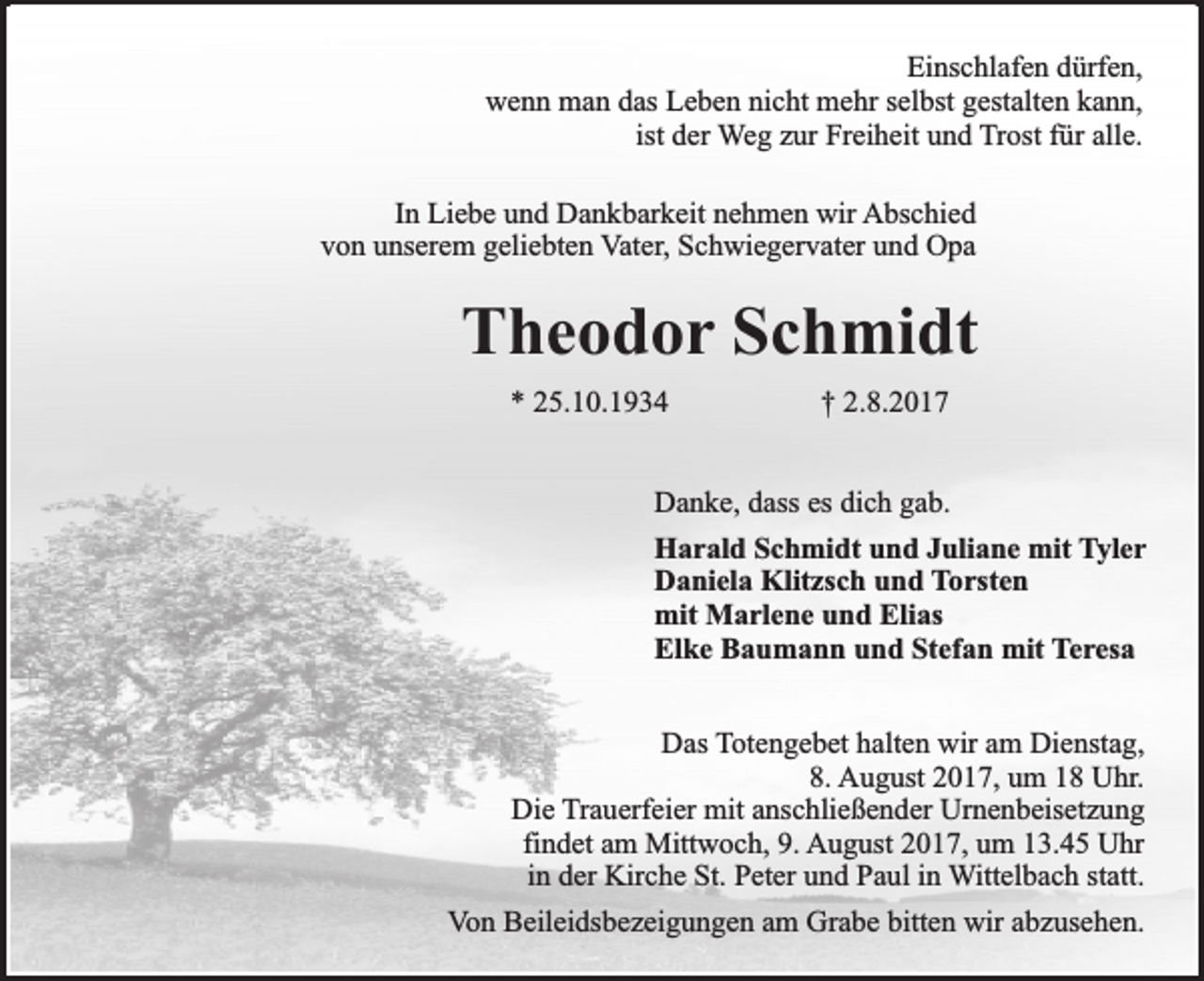 <p>Einschlafen dürfen,<br />wenn man das Leben nicht mehr selbst gestalten kann,<br />ist der Weg zur Freiheit und Trost für alle.<br />In Liebe und Dankbarkeit nehmen wir Abschied<br />von unserem geliebten Vater, Schwiegervater und Opa</p><p>Theodor Schmidt<br />* 25.10.1934</p><p>† 2.8.2017</p><p>Danke, dass es dich gab.<br />Harald Schmidt und Juliane mit Tyler<br />Daniela Klitzsch und Torsten<br />mit Marlene und Elias<br />Elke Baumann und Stefan mit Teresa<br />Das Totengebet halten wir am Dienstag,<br />8. August 2017, um 18 Uhr.<br />Die Trauerfeier mit anschließender Urnenbeisetzung<br />findet am Mittwoch, 9. August 2017, um 13.45 Uhr<br />in der Kirche St. Peter und Paul in Wittelbach statt.<br />Von Beileidsbezeigungen am Grabe bitten wir abzusehen.</p>