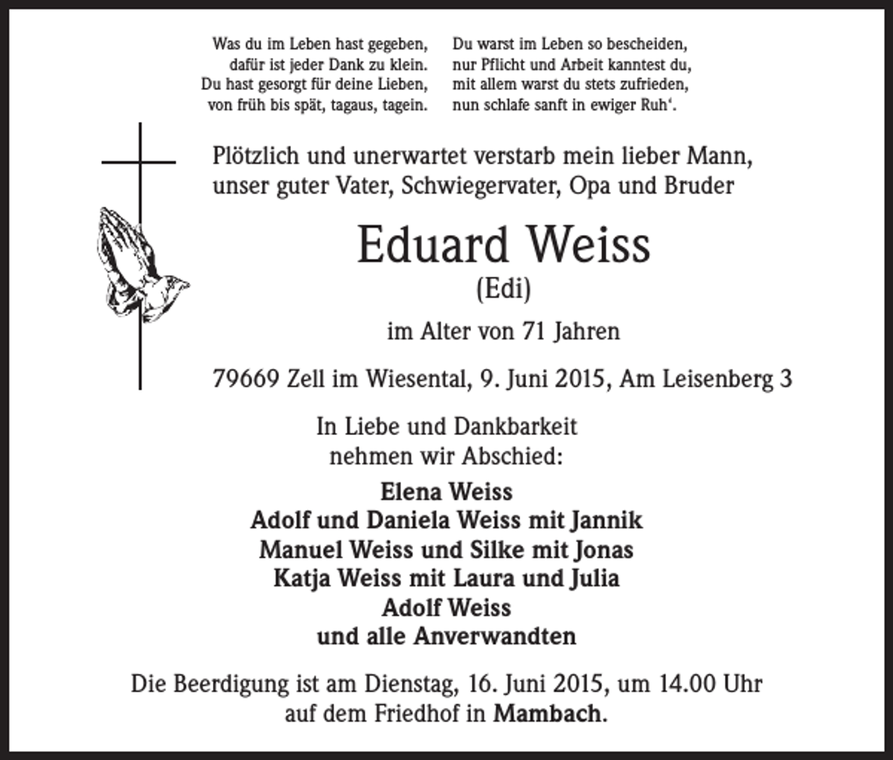 <p>Was du im Leben hast gegeben,<br />dafür ist jeder Dank zu klein.<br />Du hast gesorgt für deine Lieben,<br />von früh bis spät, tagaus, tagein.</p><p>Du warst im Leben so bescheiden,<br />nur Pflicht und Arbeit kanntest du,<br />mit allem warst du stets zufrieden,<br />nun schlafe sanft in ewiger Ruh‘.</p><p>Plötzlich und unerwartet verstarb mein lieber Mann,<br />unser guter Vater, Schwiegervater, Opa und Bruder</p><p>Eduard Weiss<br />(Edi)</p><p>im Alter von 71 Jahren<br />79669 Zell im Wiesental, 9. Juni 2015, Am Leisenberg 3<br />In Liebe und Dankbarkeit<br />nehmen wir Abschied:<br />Elena Weiss<br />Adolf und Daniela Weiss mit Jannik<br />Manuel Weiss und Silke mit Jonas<br />Katja Weiss mit Laura und Julia<br />Adolf Weiss<br />und alle Anverwandten<br />Die Beerdigung ist am Dienstag, 16. Juni 2015, um 14.00 Uhr<br />auf dem ­Friedhof in Mambach.</p>