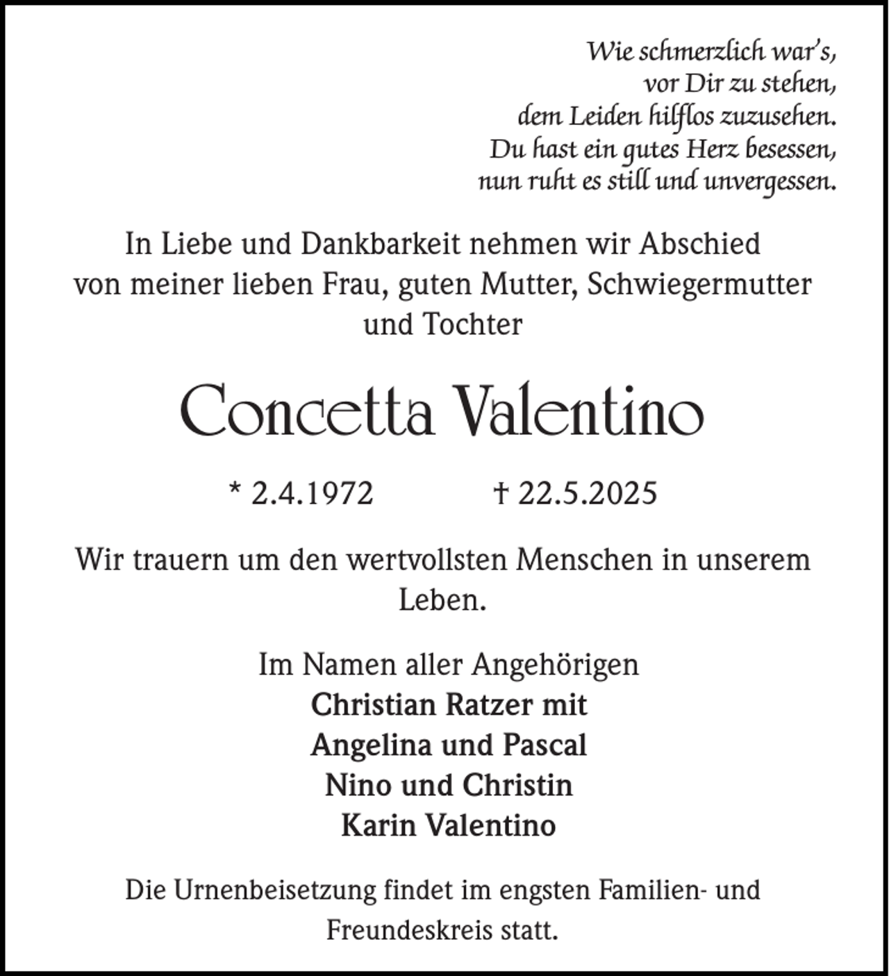 <p>Wie schmerzlich war’s,<br />vor Dir zu stehen,<br />dem Leiden hilflos zuzusehen.<br />Du hast ein gutes Herz besessen,<br />nun ruht es still und unvergessen.</p><p>In Liebe und Dankbarkeit nehmen wir Abschied<br />von meiner lieben Frau, guten Mutter, Schwiegermutter<br />und Tochter</p><p>Concetta Valentino<br />* 2.4.1972</p><p>† 22.5.2025</p><p>Wir trauern um den wertvollsten Menschen in unserem<br />Leben.<br />Im Namen aller Angehörigen<br />Christian Ratzer mit<br />Angelina und Pascal<br />Nino und Christin<br />Karin Valentino<br />Die Urnenbeisetzung findet im engsten Familien- und<br />Freundeskreis statt.</p>