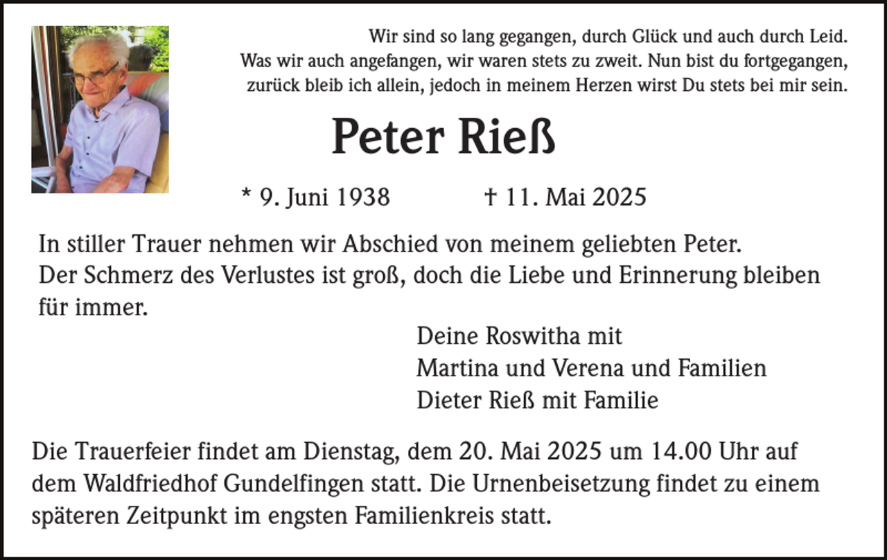 <p>Wir sind so lang gegangen, durch Glück und auch durch Leid.<br />Was wir auch angefangen, wir waren stets zu zweit. Nun bist du fortgegangen,<br />zurück bleib ich allein, jedoch in meinem Herzen wirst Du stets bei mir sein.</p><p>Peter Rieß<br />* 9. Juni 1938</p><p>† 11. Mai 2025</p><p>In stiller Trauer nehmen wir Abschied von meinem geliebten Peter.<br />Der Schmerz des Verlustes ist groß, doch die Liebe und Erinnerung bleiben<br />für immer.<br />Deine Roswitha mit<br />Martina und Verena und Familien<br />Dieter Rieß mit Familie<br />Die Trauerfeier findet am Dienstag, dem 20. Mai 2025 um 14.00 Uhr auf<br />dem Waldfriedhof Gundelfingen statt. Die Urnenbeisetzung findet zu einem<br />späteren Zeitpunkt im engsten Familienkreis statt.</p>