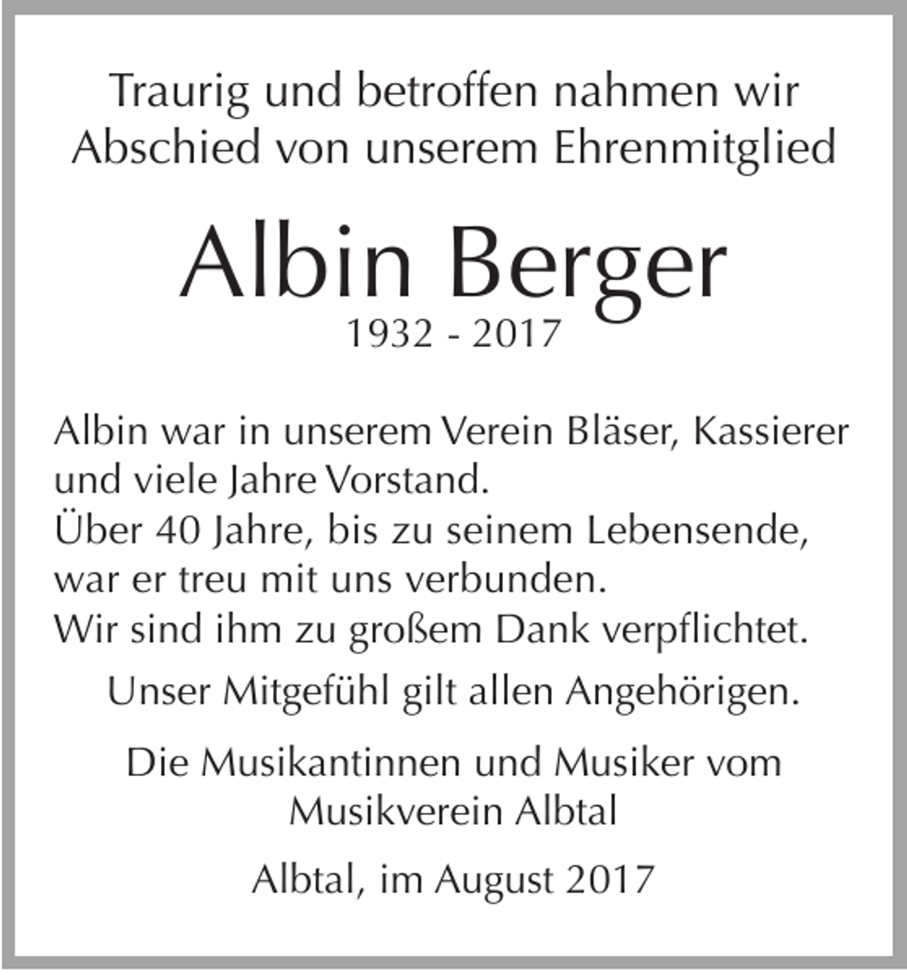 <p>Tr a uri g uund<br />Traurig<br />n d bbetroffen<br />etr off e n nnahmen<br />a h m e n wir<br />wir<br />AAbschied<br />bs c hi e d vvon<br />o n uunserem<br />ns er e m EEhrenmitglied<br />hr e n mit gli e d</p><p>Albin<br />Al<br />bi n BBerger<br />er g er<br />11932<br />9 3 2 -- 22</p><p>Al bi n war<br />w ar i in<br />n uunserem<br />ns er e m VVerein<br />er ei n Bl<br />äs er, KKassierer<br />assi er er<br />Albin<br />Bläser,<br />und<br />viele<br />u n d vi<br />el e JJahre<br />a hr e Vorstand.<br />V orst a n d.<br />Ü b er 44 J aJahre,<br />hr e, bis<br />u s seinem<br />ei n e m LLebensende,<br />e b e ns e n d e,<br />Über<br />biszzu<br />war<br />w ar erertrtreu<br />e u mit<br />mit uuns<br />ns vverbunden.<br />er b u n d e n.<br />Wir<br />Wir s sind<br />i n d iihm<br />h m zu<br />z u großem<br />gr o ß e m Dank<br />D a n k verpflichtet.<br />v er p fli c ht et.<br />Unser<br />U ns er Mitgefühl<br />Mit g ef ü hl gilt<br />giltallallen<br />e n AAngehörigen.<br />n g e h öri g e n.<br />Die<br />D ie Musikantinnen<br />M usi k a nti n n e n und<br />u n d Musiker<br />M usi k er vvom<br />o m<br />M usi k v er ei n AlAlbtal<br />bt al<br />Musikverein<br />Al bt al, iim<br />m August<br />A u g ust 22<br />Albtal,</p>