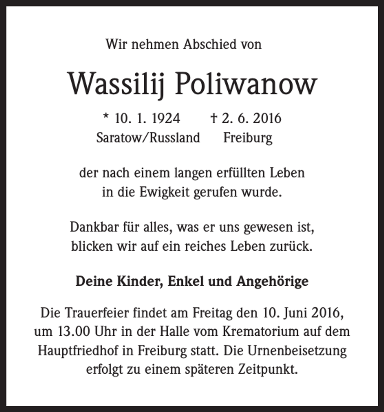 <p>Wir nehmen Abschied von</p><p>Wassilij Poliwanow<br />* 10. 1. 1924 † 2. 6. 2016<br />Saratow/Russland Freiburg<br />der nach einem langen erfüllten Leben<br />in die Ewigkeit gerufen wurde.<br />Dankbar für alles, was er uns gewesen ist,<br />blicken wir auf ein reiches Leben zurück.<br />Deine Kinder, Enkel und Angehörige<br />Die Trauerfeier findet am Freitag den 10. Juni 2016,<br />um 13.00 Uhr in der Halle vom Krematorium auf dem<br />Hauptfriedhof in Freiburg statt. Die Urnenbeisetzung<br />erfolgt zu einem späteren Zeitpunkt.</p>