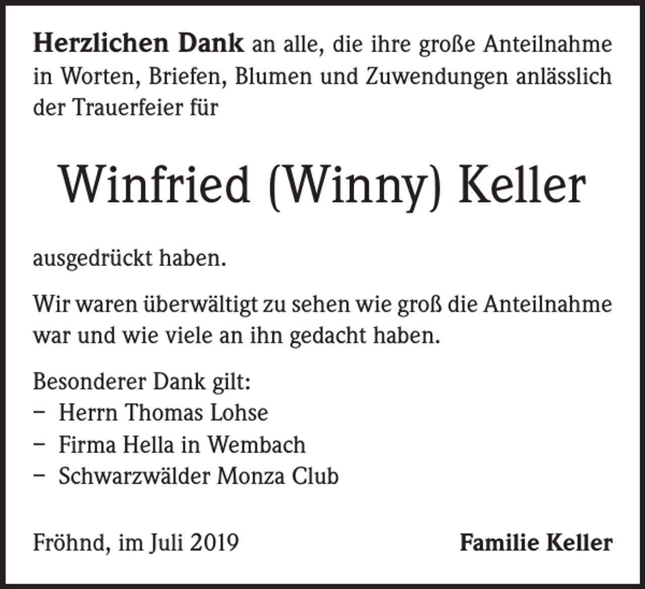 <p>Herzlichen Dank an alle, die ihre große Anteilnahme<br />in Worten, Briefen, Blumen und Zuwendungen anlässlich<br />der Trauerfeier für</p><p>Winfried (Winny) Keller<br />ausgedrückt haben.<br />Wir waren überwältigt zu sehen wie groß die Anteil­nahme<br />war und wie viele an ihn gedacht haben.<br />Besonderer Dank gilt:<br />– Herrn Thomas Lohse<br />– Firma Hella in Wembach<br />– Schwarzwälder Monza Club<br />Fröhnd, im Juli 2019</p><p>Familie Keller</p>