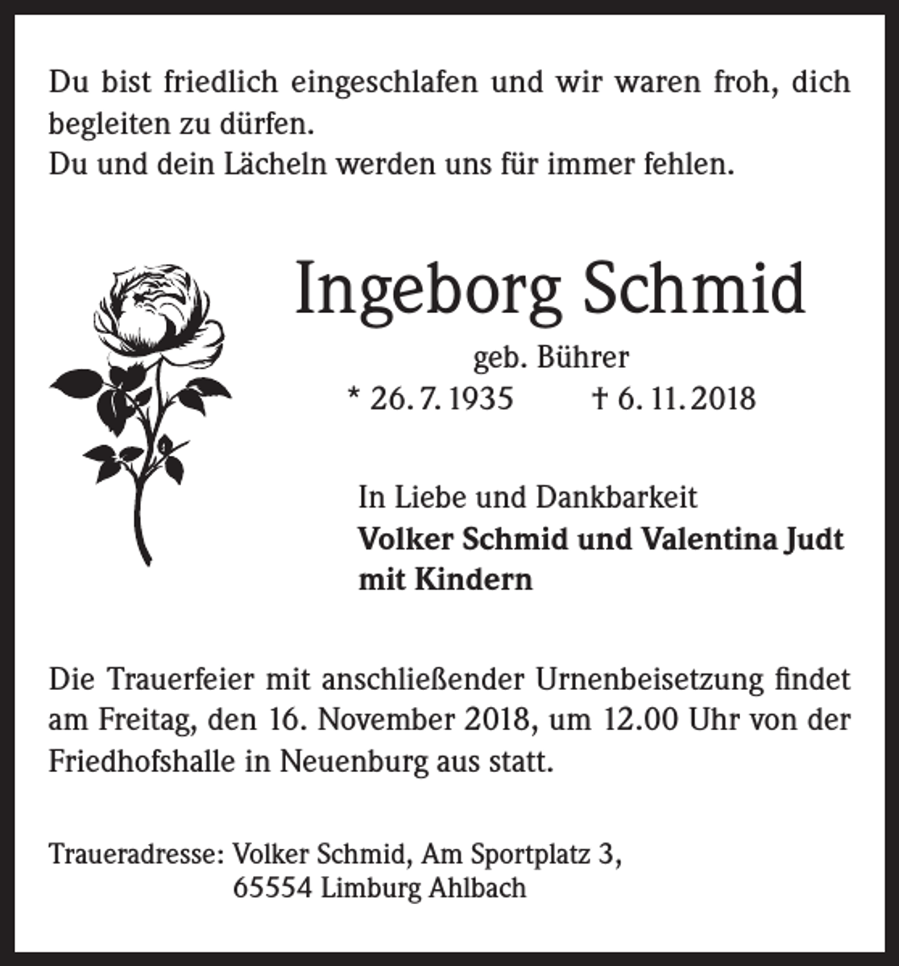 <p>Du bist friedlich eingeschlafen und wir waren froh, dich<br />begleiten zu dürfen.<br />Du und dein Lächeln werden uns für immer fehlen.</p><p>Ingeborg Schmid<br />geb. Bührer<br />* 26. 7. 1935<br />† 6. 11. 2018<br />In Liebe und Dankbarkeit<br />Volker Schmid und Valentina Judt<br />mit Kindern<br />Die Trauerfeier mit anschließender Urnenbeisetzung findet<br />am Freitag, den 16. November 2018, um 12.00 Uhr von der<br />Friedhofs­halle in Neuenburg aus statt.<br />Traueradresse: Volker Schmid, Am Sportplatz 3,<br />65554 Limburg Ahlbach</p>