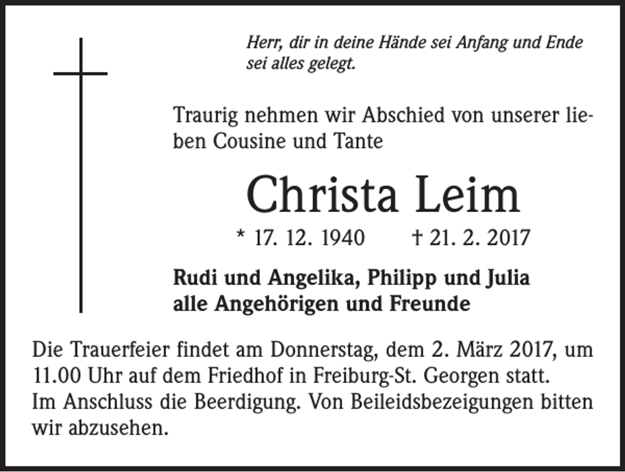 <p>Herr, dir in deine Hände sei Anfang und Ende<br />sei alles gelegt.</p><p>Traurig nehmen wir Abschied von unserer­ lieben Cousine und Tante</p><p>Christa Leim</p><p>* 17. 12. 1940 † 21. 2. 2017<br />Rudi und Angelika, Philipp und Julia<br />alle Angehörigen und Freunde<br />Die Trauerfeier findet am Donnerstag, dem 2. März 2017, um<br />11.00 Uhr auf dem Friedhof in Freiburg-St. Georgen statt.<br />Im Anschluss die Beerdigung. Von Beileidsbezeigungen bitten<br />wir abzusehen.</p>