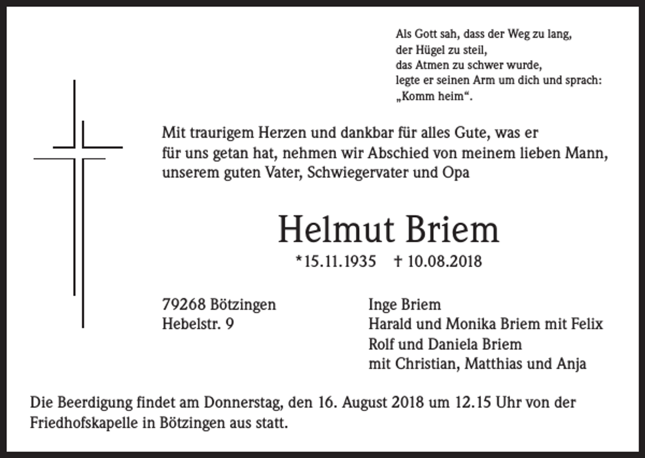 <p>Als Gott sah, dass der Weg zu lang,<br />der Hügel zu steil,<br />das Atmen zu schwer wurde,<br />legte er seinen Arm um dich und sprach:<br />„Komm heim“.</p><p>Mit traurigem Herzen und dankbar für alles Gute, was er<br />für uns getan hat, nehmen wir Abschied von meinem lieben Mann,<br />unserem guten Vater, Schwiegervater und Opa</p><p>Helmut Briem<br />*15.11.1935</p><p>† 10.08.2018</p><p>79268 Bötzingen<br />Inge Briem<br />Hebelstr. 9<br />Harald und Monika Briem mit Felix<br />Rolf und Daniela Briem<br />mit ­Christian, Matthias und Anja<br />Die Beerdigung findet am Donnerstag, den 16. August 2018 um 12.15 Uhr von der<br />Friedhofskapelle in Bötzingen aus statt.</p>