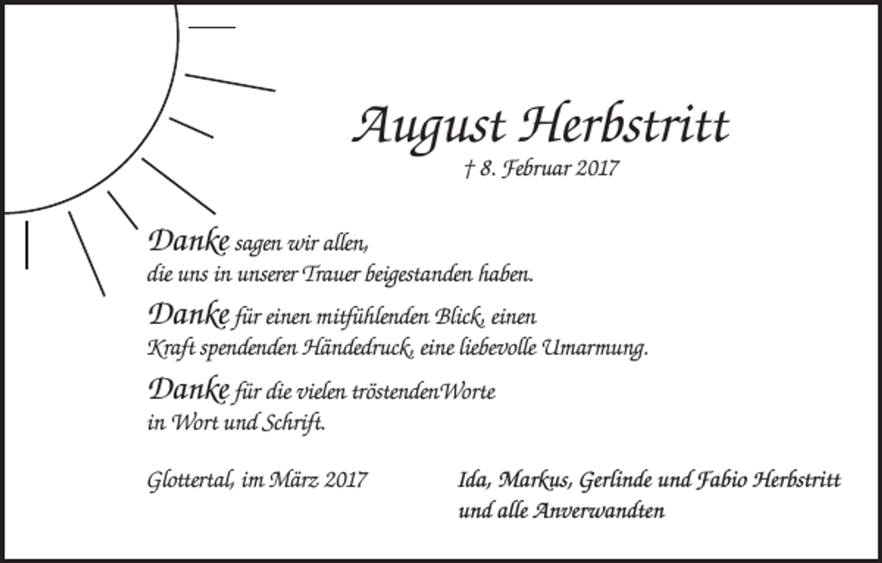 <p>August Herbstritt<br />† 8. Februar 2017</p><p>Danke sagen wir allen,<br />die uns in unserer Trauer beigestanden haben.<br />Danke für einen mitfühlenden Blick, einen<br />Kraft spendenden Händedruck, eine liebevolle Umarmung.</p><p>Danke für die vielen tröstendenWorte<br />in Wort und Schrift.<br />Glottertal, im März 2017</p><p>Ida, Markus, Gerlinde und Fabio Herbstritt<br />und alle Anverwandten</p>