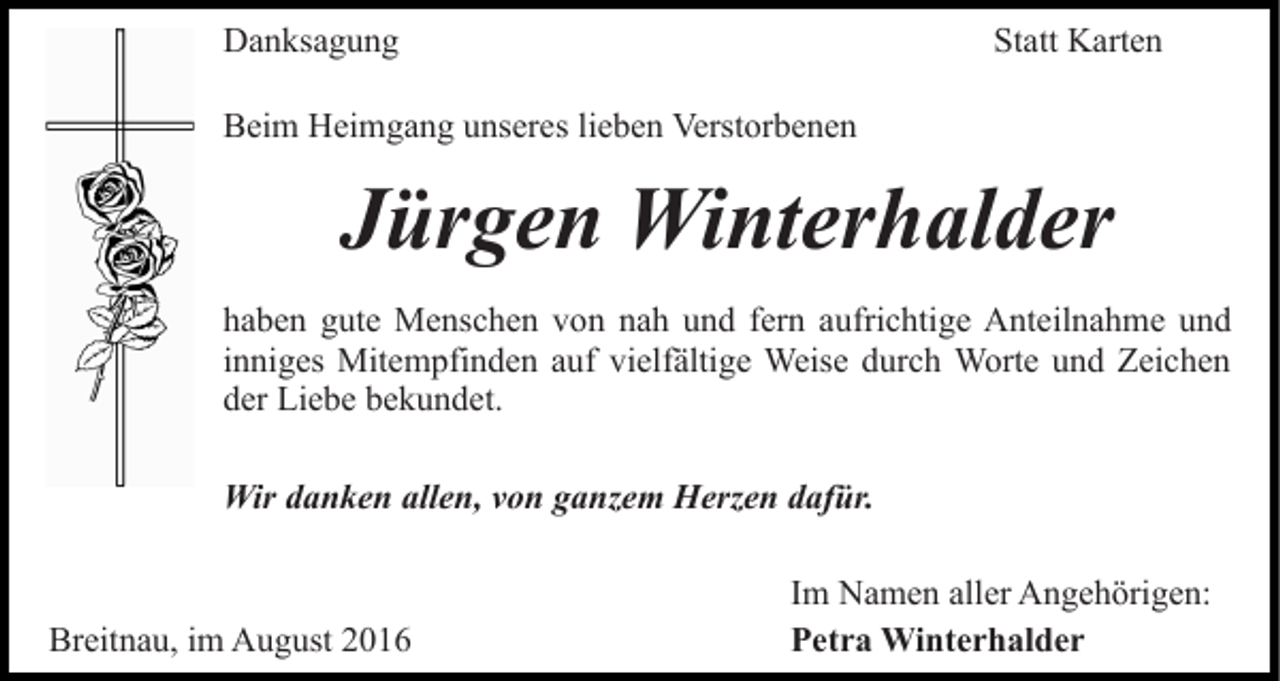 <p>Danksagung</p><p>Statt Karten</p><p>Beim Heimgang unseres lieben Verstorbenen</p><p>Jürgen Winterhalder<br />haben gute Menschen von nah und fern aufrichtige Anteilnahme und<br />inniges Mitempfinden auf vielfältige Weise durch Worte und Zeichen<br />der Liebe bekundet.<br />Wir danken allen, von ganzem Herzen dafür.</p><p>Breitnau, im August 2016</p><p>Im Namen aller Angehörigen:<br />Petra Winterhalder</p>