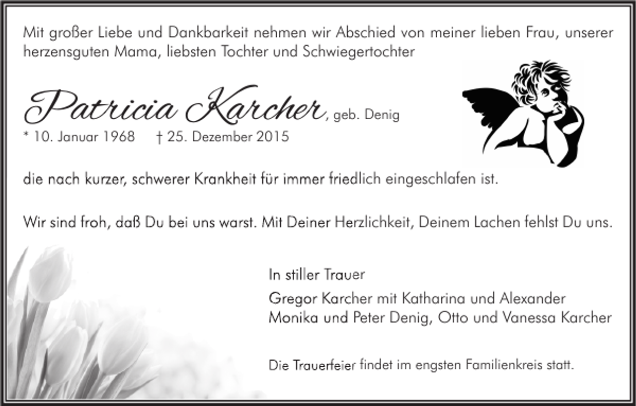 <p>Mit großer Liebe und Dankbarkeit nehmen wir Abschied von meiner lieben Frau, unserer<br />herzensguten Mama, liebsten Tochter und Schwiegertochter</p><p>Patricia Karcher</p><p>, geb. Denig</p><p>* 10. Januar 1968</p><p>† 25. Dezember 2015</p><p>die nach kurzer, schwerer Krankheit für immer friedlich eingeschlafen ist.<br />Wir sind froh, daß Du bei uns warst. Mit Deiner Herzlichkeit, Deinem Lachen fehlst Du uns.<br />In stiller Trauer<br />Gregor Karcher mit Katharina und Alexander<br />Monika und Peter Denig, Otto und Vanessa Karcher<br />Die Trauerfeier findet im engsten Familienkreis statt.</p>