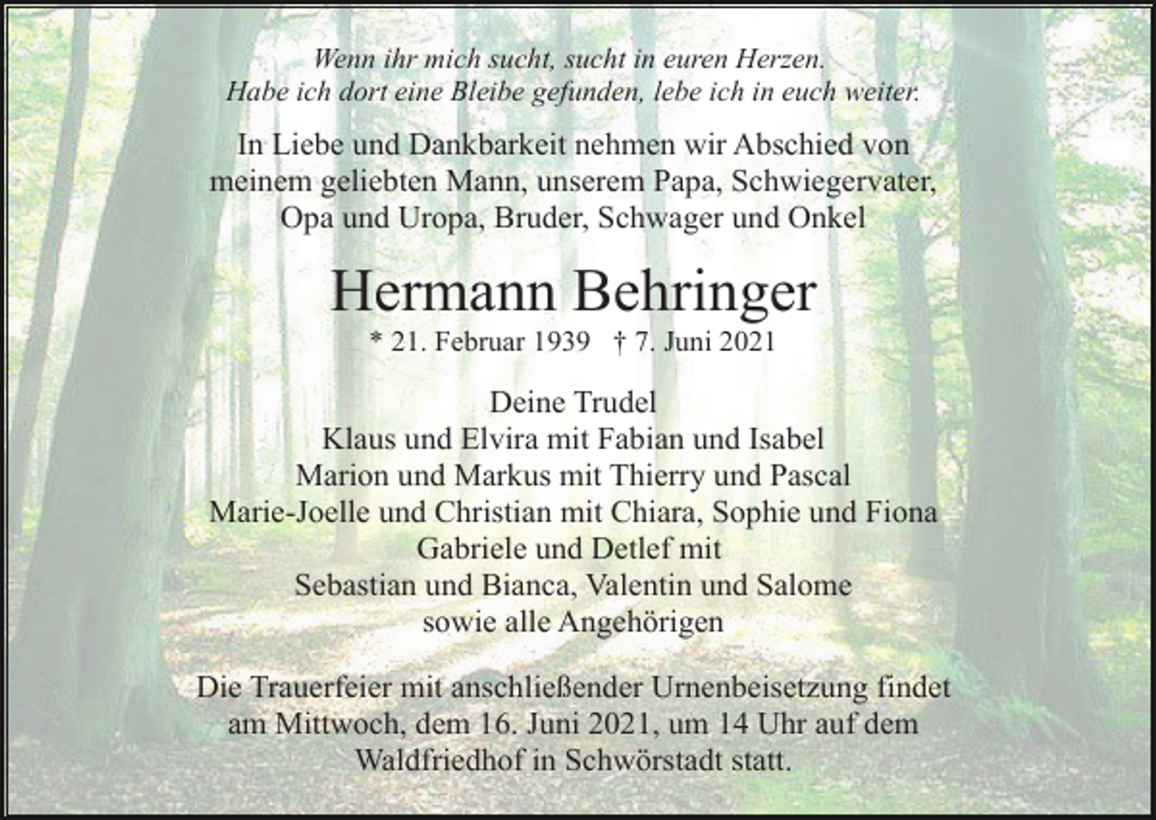 <p>Wenn ihr mich sucht, sucht in euren Herzen.<br />Habe ich dort eine Bleibe gefunden, lebe ich in euch weiter.</p><p>In Liebe und Dankbarkeit nehmen wir Abschied von<br />meinem geliebten Mann, unserem Papa, Schwiegervater,<br />Opa und Uropa, Bruder, Schwager und Onkel</p><p>Hermann Behringer<br />* 21. Februar 1939 † 7. Juni 2021</p><p>Deine Trudel<br />Klaus und Elvira mit Fabian und Isabel<br />Marion und Markus mit Thierry und Pascal<br />Marie-Joelle und Christian mit Chiara, Sophie und Fiona<br />Gabriele und Detlef mit<br />Sebastian und Bianca, Valentin und Salome<br />sowie alle Angehörigen<br />Die Trauerfeier mit anschließender Urnenbeisetzung findet<br />am Mittwoch, dem 16. Juni 2021, um 14 Uhr auf dem<br />Waldfriedhof in Schwörstadt statt.</p>